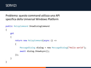 SERVIZI
public RelayCommand ShowDialogCommand
{
get
{
return new RelayCommand(async () =>
{
MessageDialog dialog = new MessageDialog("Hello world");
await dialog.ShowAsync();
});
}
}
Problema: questo command utilizza una API
specifica della Universal Windows Platform
 
