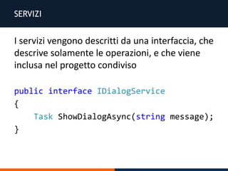 SERVIZI
public interface IDialogService
{
Task ShowDialogAsync(string message);
}
I servizi vengono descritti da una interfaccia, che
descrive solamente le operazioni, e che viene
inclusa nel progetto condiviso
 
