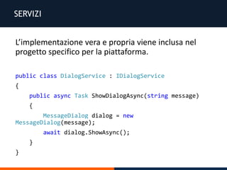 SERVIZI
L’implementazione vera e propria viene inclusa nel
progetto specifico per la piattaforma.
public class DialogService : IDialogService
{
public async Task ShowDialogAsync(string message)
{
MessageDialog dialog = new
MessageDialog(message);
await dialog.ShowAsync();
}
}
 