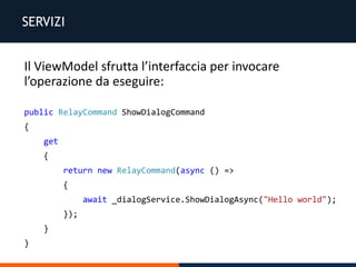 SERVIZI
Il ViewModel sfrutta l’interfaccia per invocare
l’operazione da eseguire:
public RelayCommand ShowDialogCommand
{
get
{
return new RelayCommand(async () =>
{
await _dialogService.ShowDialogAsync("Hello world");
});
}
}
 