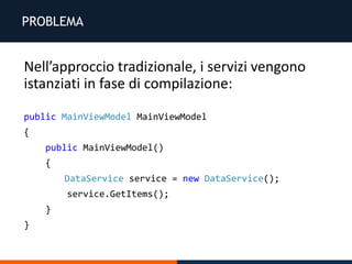 PROBLEMA
Nell’approccio tradizionale, i servizi vengono
istanziati in fase di compilazione:
public MainViewModel MainViewModel
{
public MainViewModel()
{
DataService service = new DataService();
service.GetItems();
}
}
 