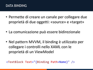 DATA BINDING
• Permette di creare un canale per collegare due
proprietà di due oggetti: «source» e «target»
• La comunicazione può essere bidirezionale
• Nel pattern MVVM, il binding è utilizzato per
collegare i controlli nello XAML con le
proprietà di un ViewModel
<TextBlock Text="{Binding Path=Name}" />
 