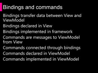 Bindings and commands
Bindings transfer data between View and
ViewModel
Bindings declared in View
Bindings implemented in framework
Commands are messages to ViewModel
from View
Commands connected through bindings
Commands declared in ViewModel
Commands implemented in ViewModel
 