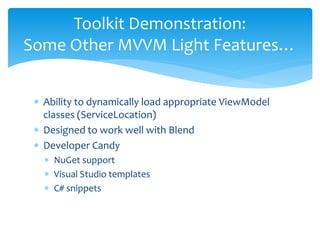 Toolkit Demonstration:
Some Other MVVM Light Features…


 ∗ Ability to dynamically load appropriate ViewModel
   classes (ServiceLocation)
 ∗ Designed to work well with Blend
 ∗ Developer Candy
   ∗ NuGet support
   ∗ Visual Studio templates
   ∗ C# snippets
 