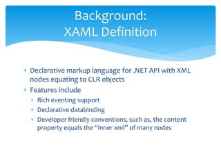 Background:
             XAML Definition

∗ Declarative markup language for .NET API with XML
  nodes equating to CLR objects
∗ Features include
  ∗ Rich eventing support
  ∗ Declarative databinding
  ∗ Developer friendly conventions, such as, the content
    property equals the “inner xml” of many nodes
 