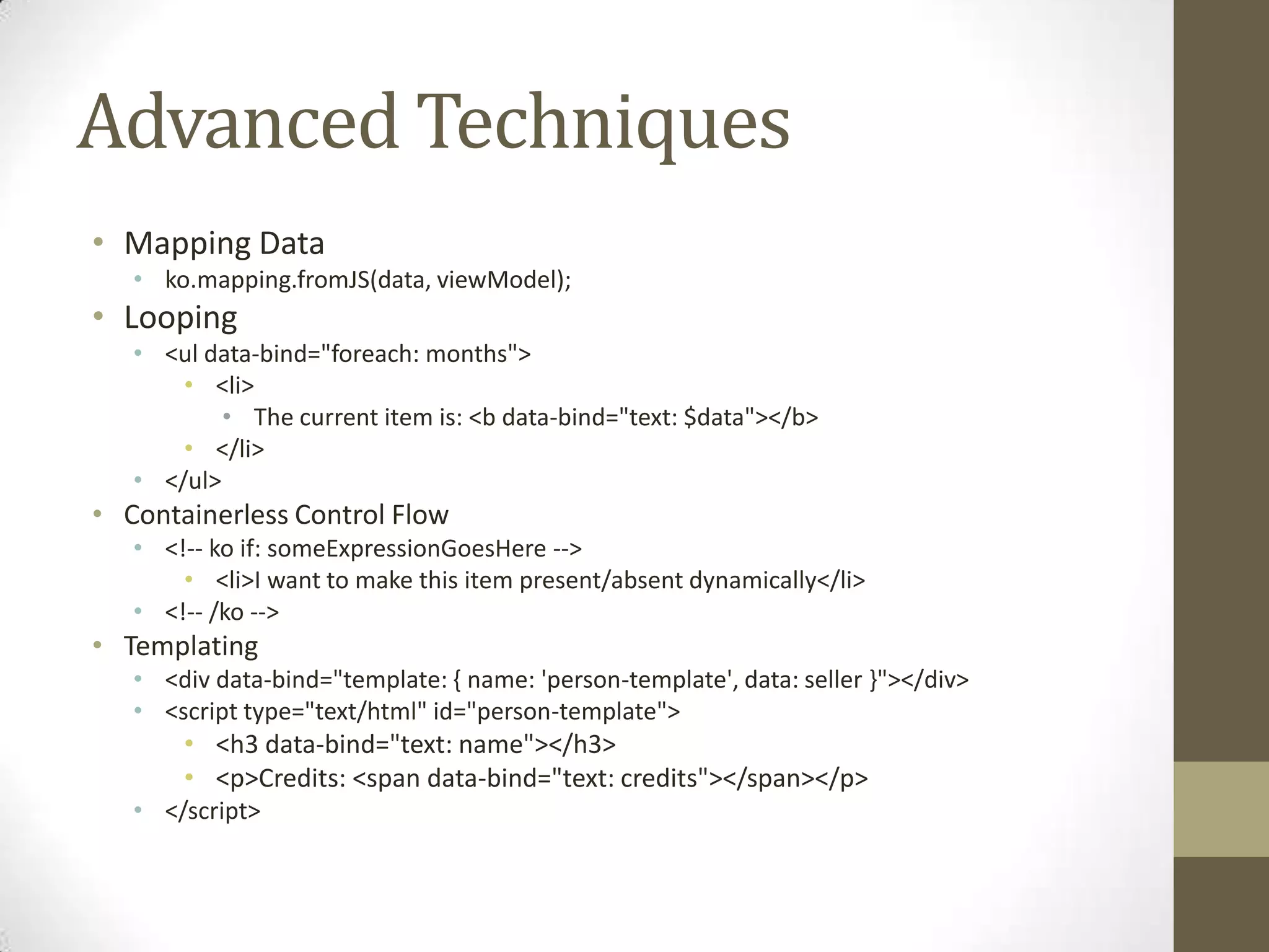 Advanced Techniques
• Mapping Data
   • ko.mapping.fromJS(data, viewModel);
• Looping
   • <ul data-bind="foreach: months">
       • <li>
           • The current item is: <b data-bind="text: $data"></b>
       • </li>
   • </ul>
• Containerless Control Flow
   • <!-- ko if: someExpressionGoesHere -->
       • <li>I want to make this item present/absent dynamically</li>
   • <!-- /ko -->
• Templating
   • <div data-bind="template: { name: 'person-template', data: seller }"></div>
   • <script type="text/html" id="person-template">
       • <h3 data-bind="text: name"></h3>
       • <p>Credits: <span data-bind="text: credits"></span></p>
   • </script>
 