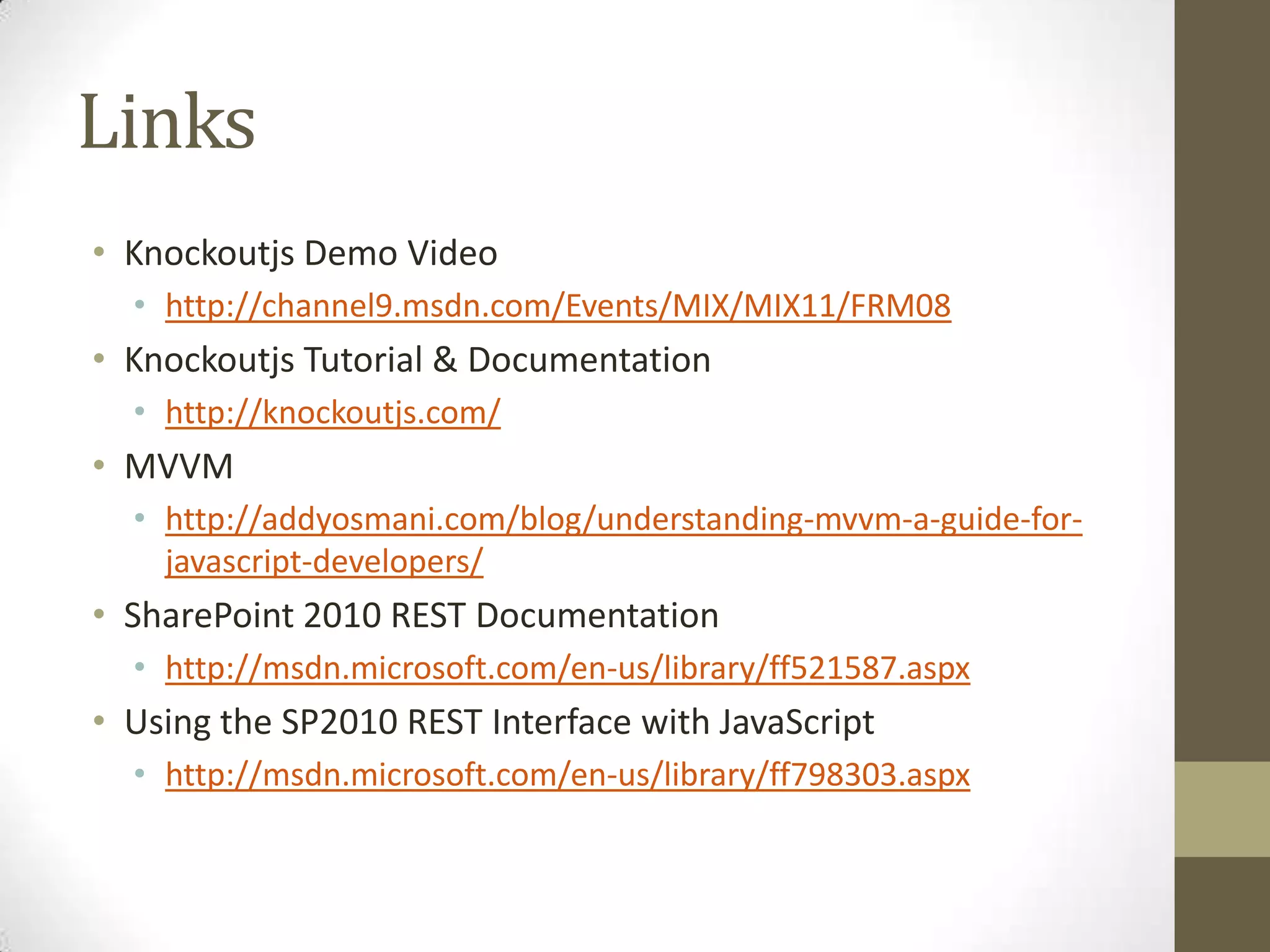Links
• Knockoutjs Demo Video
  • http://channel9.msdn.com/Events/MIX/MIX11/FRM08
• Knockoutjs Tutorial & Documentation
  • http://knockoutjs.com/
• MVVM
  • http://addyosmani.com/blog/understanding-mvvm-a-guide-for-
    javascript-developers/
• SharePoint 2010 REST Documentation
  • http://msdn.microsoft.com/en-us/library/ff521587.aspx
• Using the SP2010 REST Interface with JavaScript
  • http://msdn.microsoft.com/en-us/library/ff798303.aspx
 