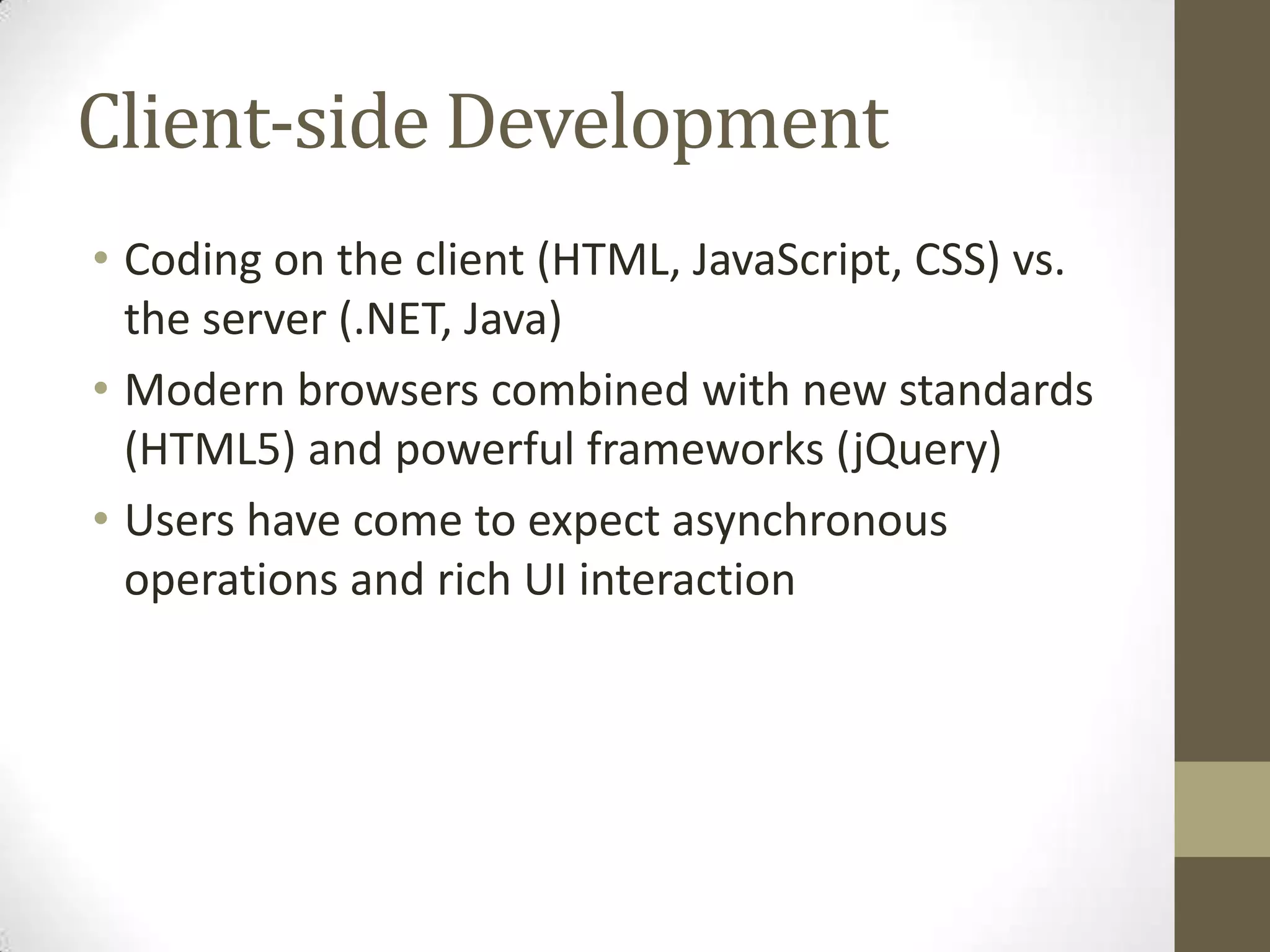 Client-side Development
• Coding on the client (HTML, JavaScript, CSS) vs.
  the server (.NET, Java)
• Modern browsers combined with new standards
  (HTML5) and powerful frameworks (jQuery)
• Users have come to expect asynchronous
  operations and rich UI interaction
 