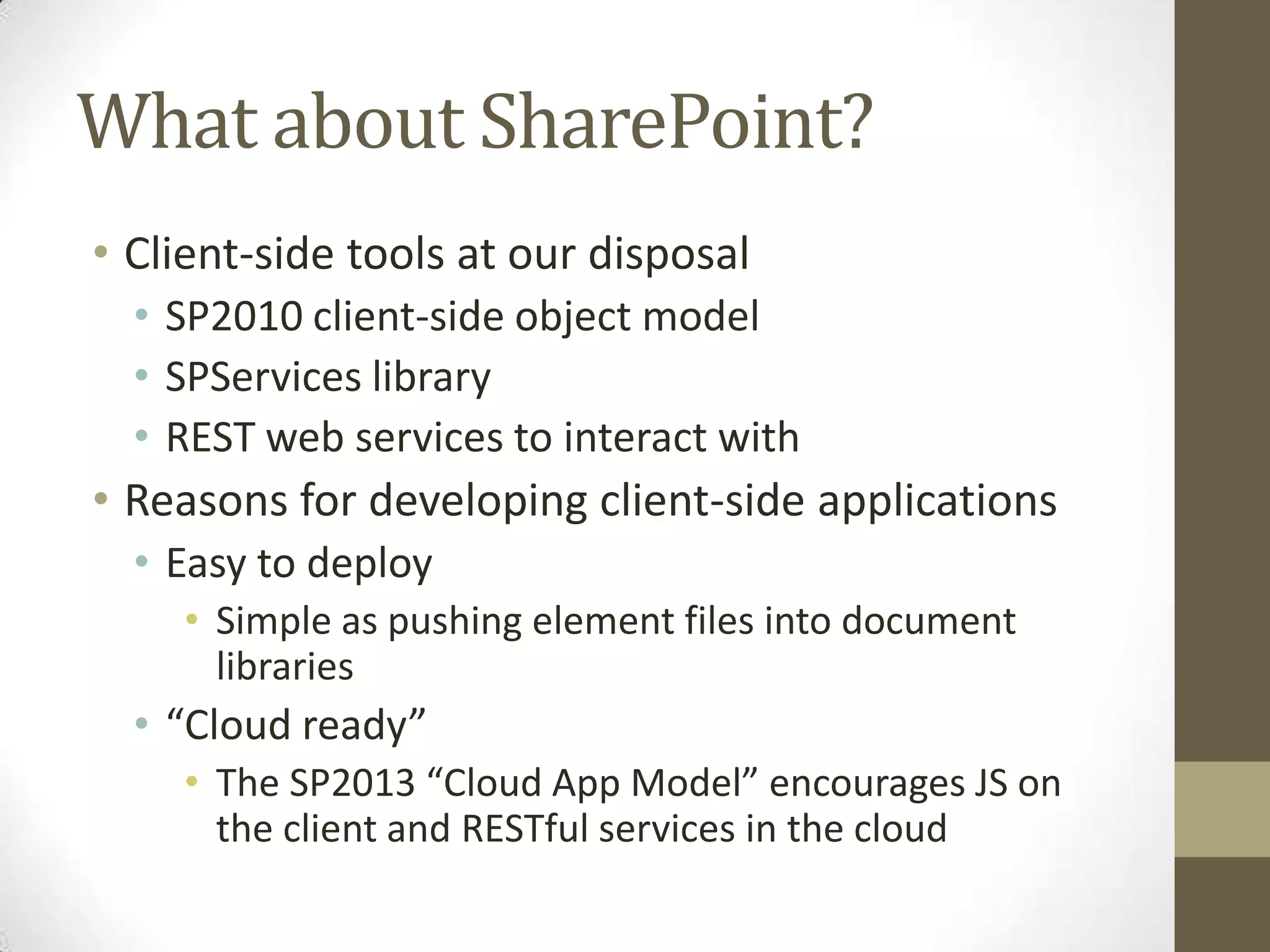 What about SharePoint?
• Client-side tools at our disposal
  • SP2010 client-side object model
  • SPServices library
  • REST web services to interact with
• Reasons for developing client-side applications
  • Easy to deploy
    • Simple as pushing element files into document
      libraries
  • “Cloud ready”
    • The SP2013 “Cloud App Model” encourages JS on
      the client and RESTful services in the cloud
 