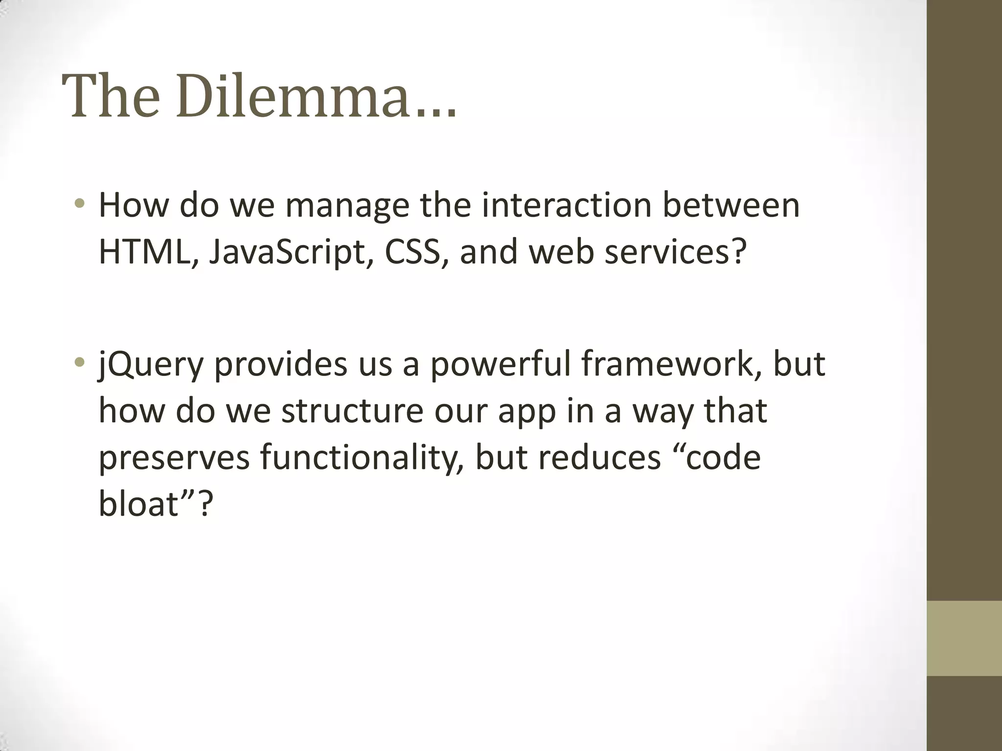 The Dilemma…
• How do we manage the interaction between
  HTML, JavaScript, CSS, and web services?

• jQuery provides us a powerful framework, but
  how do we structure our app in a way that
  preserves functionality, but reduces “code
  bloat”?
 