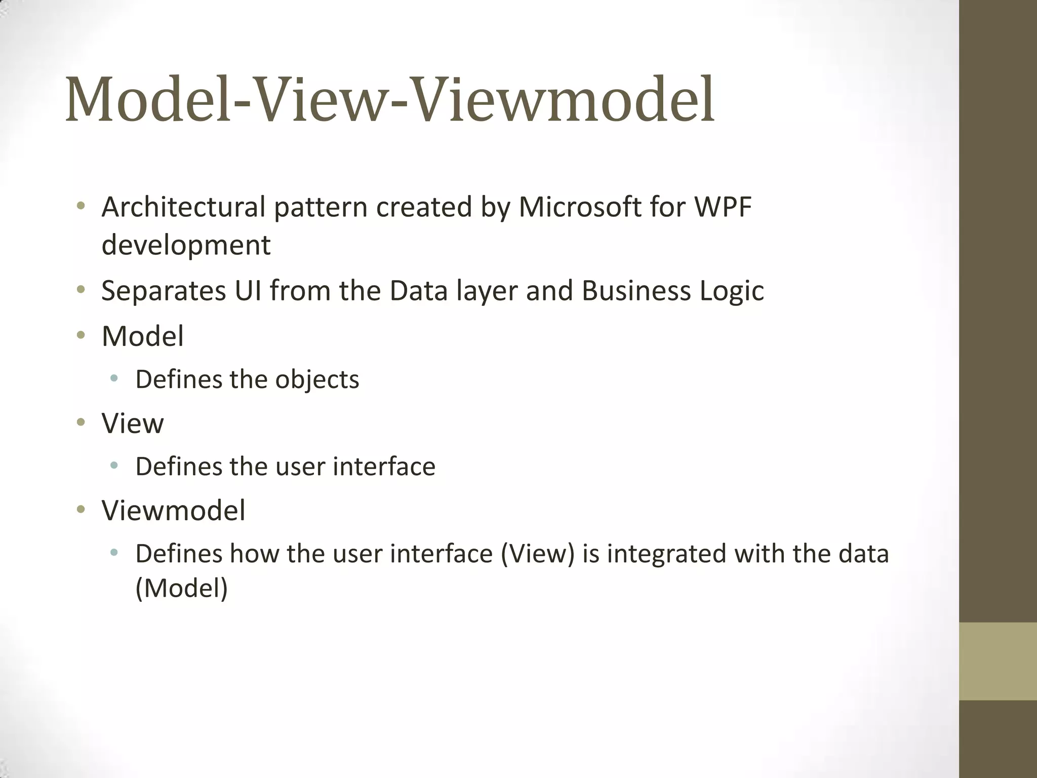 Model-View-Viewmodel
• Architectural pattern created by Microsoft for WPF
  development
• Separates UI from the Data layer and Business Logic
• Model
  • Defines the objects
• View
  • Defines the user interface
• Viewmodel
  • Defines how the user interface (View) is integrated with the data
    (Model)
 