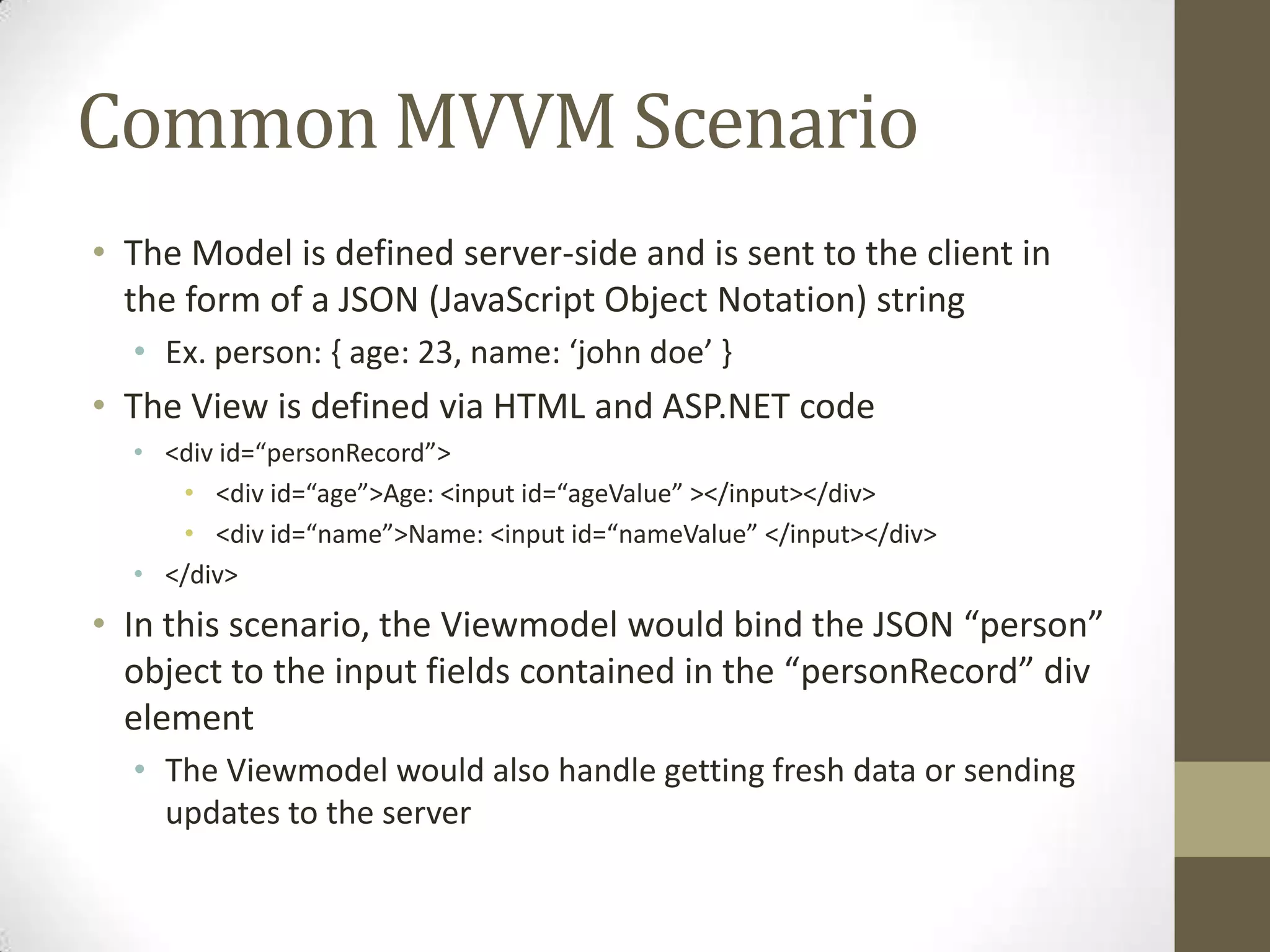 Common MVVM Scenario
• The Model is defined server-side and is sent to the client in
  the form of a JSON (JavaScript Object Notation) string
  • Ex. person: { age: 23, name: ‘john doe’ }
• The View is defined via HTML and ASP.NET code
  • <div id=“personRecord”>
     • <div id=“age”>Age: <input id=“ageValue” ></input></div>
     • <div id=“name”>Name: <input id=“nameValue” </input></div>
  • </div>
• In this scenario, the Viewmodel would bind the JSON “person”
  object to the input fields contained in the “personRecord” div
  element
  • The Viewmodel would also handle getting fresh data or sending
    updates to the server
 