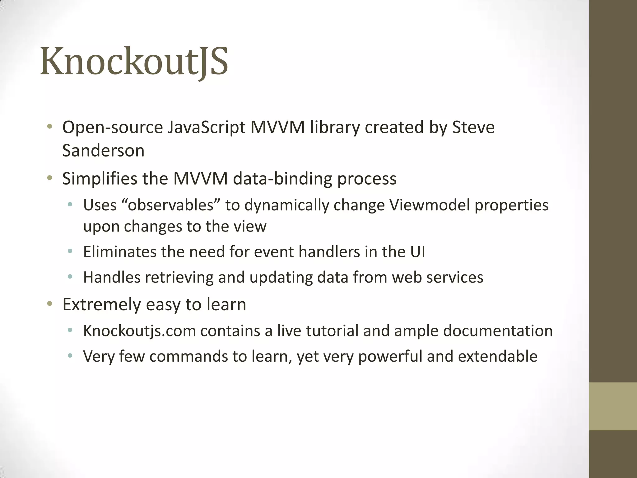 KnockoutJS
• Open-source JavaScript MVVM library created by Steve
  Sanderson
• Simplifies the MVVM data-binding process
  • Uses “observables” to dynamically change Viewmodel properties
    upon changes to the view
  • Eliminates the need for event handlers in the UI
  • Handles retrieving and updating data from web services
• Extremely easy to learn
  • Knockoutjs.com contains a live tutorial and ample documentation
  • Very few commands to learn, yet very powerful and extendable
 