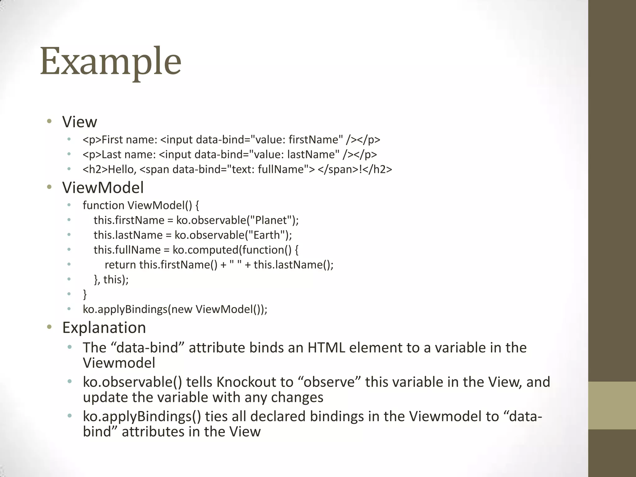 Example
• View
  • <p>First name: <input data-bind="value: firstName" /></p>
  • <p>Last name: <input data-bind="value: lastName" /></p>
  • <h2>Hello, <span data-bind="text: fullName"> </span>!</h2>
• ViewModel
  • function ViewModel() {
  •   this.firstName = ko.observable("Planet");
  •   this.lastName = ko.observable("Earth");
  •   this.fullName = ko.computed(function() {
  •      return this.firstName() + " " + this.lastName();
  •   }, this);
  • }
  • ko.applyBindings(new ViewModel());
• Explanation
  • The “data-bind” attribute binds an HTML element to a variable in the
    Viewmodel
  • ko.observable() tells Knockout to “observe” this variable in the View, and
    update the variable with any changes
  • ko.applyBindings() ties all declared bindings in the Viewmodel to “data-
    bind” attributes in the View
 