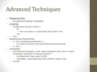 Advanced Techniques
• Mapping Data
   • ko.mapping.fromJS(data, viewModel);
• Looping
   • <ul data-bind="foreach: months">
       • <li>
           • The current item is: <b data-bind="text: $data"></b>
       • </li>
   • </ul>
• Containerless Control Flow
   • <!-- ko if: someExpressionGoesHere -->
       • <li>I want to make this item present/absent dynamically</li>
   • <!-- /ko -->
• Templating
   • <div data-bind="template: { name: 'person-template', data: seller }"></div>
   • <script type="text/html" id="person-template">
       • <h3 data-bind="text: name"></h3>
       • <p>Credits: <span data-bind="text: credits"></span></p>
   • </script>
 
