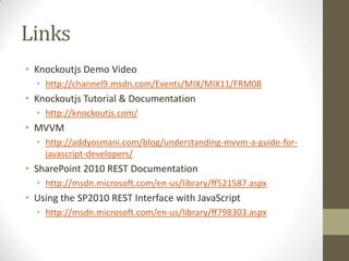 Links
• Knockoutjs Demo Video
  • http://channel9.msdn.com/Events/MIX/MIX11/FRM08
• Knockoutjs Tutorial & Documentation
  • http://knockoutjs.com/
• MVVM
  • http://addyosmani.com/blog/understanding-mvvm-a-guide-for-
    javascript-developers/
• SharePoint 2010 REST Documentation
  • http://msdn.microsoft.com/en-us/library/ff521587.aspx
• Using the SP2010 REST Interface with JavaScript
  • http://msdn.microsoft.com/en-us/library/ff798303.aspx
 