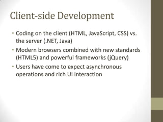 Client-side Development
• Coding on the client (HTML, JavaScript, CSS) vs.
  the server (.NET, Java)
• Modern browsers combined with new standards
  (HTML5) and powerful frameworks (jQuery)
• Users have come to expect asynchronous
  operations and rich UI interaction
 