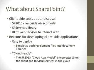 What about SharePoint?
• Client-side tools at our disposal
  • SP2010 client-side object model
  • SPServices library
  • REST web services to interact with
• Reasons for developing client-side applications
  • Easy to deploy
    • Simple as pushing element files into document
      libraries
  • “Cloud ready”
    • The SP2013 “Cloud App Model” encourages JS on
      the client and RESTful services in the cloud
 