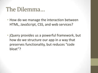 The Dilemma…
• How do we manage the interaction between
  HTML, JavaScript, CSS, and web services?

• jQuery provides us a powerful framework, but
  how do we structure our app in a way that
  preserves functionality, but reduces “code
  bloat”?
 