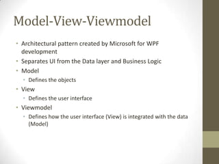 Model-View-Viewmodel
• Architectural pattern created by Microsoft for WPF
  development
• Separates UI from the Data layer and Business Logic
• Model
  • Defines the objects
• View
  • Defines the user interface
• Viewmodel
  • Defines how the user interface (View) is integrated with the data
    (Model)
 