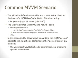 Common MVVM Scenario
• The Model is defined server-side and is sent to the client in
  the form of a JSON (JavaScript Object Notation) string
  • Ex. person: { age: 23, name: ‘john doe’ }
• The View is defined via HTML and ASP.NET code
  • <div id=“personRecord”>
     • <div id=“age”>Age: <input id=“ageValue” ></input></div>
     • <div id=“name”>Name: <input id=“nameValue” </input></div>
  • </div>
• In this scenario, the Viewmodel would bind the JSON “person”
  object to the input fields contained in the “personRecord” div
  element
  • The Viewmodel would also handle getting fresh data or sending
    updates to the server
 