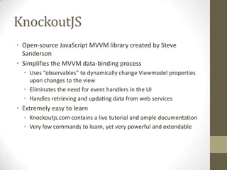 KnockoutJS
• Open-source JavaScript MVVM library created by Steve
  Sanderson
• Simplifies the MVVM data-binding process
  • Uses “observables” to dynamically change Viewmodel properties
    upon changes to the view
  • Eliminates the need for event handlers in the UI
  • Handles retrieving and updating data from web services
• Extremely easy to learn
  • Knockoutjs.com contains a live tutorial and ample documentation
  • Very few commands to learn, yet very powerful and extendable
 