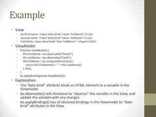 Example
• View
  • <p>First name: <input data-bind="value: firstName" /></p>
  • <p>Last name: <input data-bind="value: lastName" /></p>
  • <h2>Hello, <span data-bind="text: fullName"> </span>!</h2>
• ViewModel
  • function ViewModel() {
  •   this.firstName = ko.observable("Planet");
  •   this.lastName = ko.observable("Earth");
  •   this.fullName = ko.computed(function() {
  •      return this.firstName() + " " + this.lastName();
  •   }, this);
  • }
  • ko.applyBindings(new ViewModel());
• Explanation
  • The “data-bind” attribute binds an HTML element to a variable in the
    Viewmodel
  • ko.observable() tells Knockout to “observe” this variable in the View, and
    update the variable with any changes
  • ko.applyBindings() ties all declared bindings in the Viewmodel to “data-
    bind” attributes in the View
 