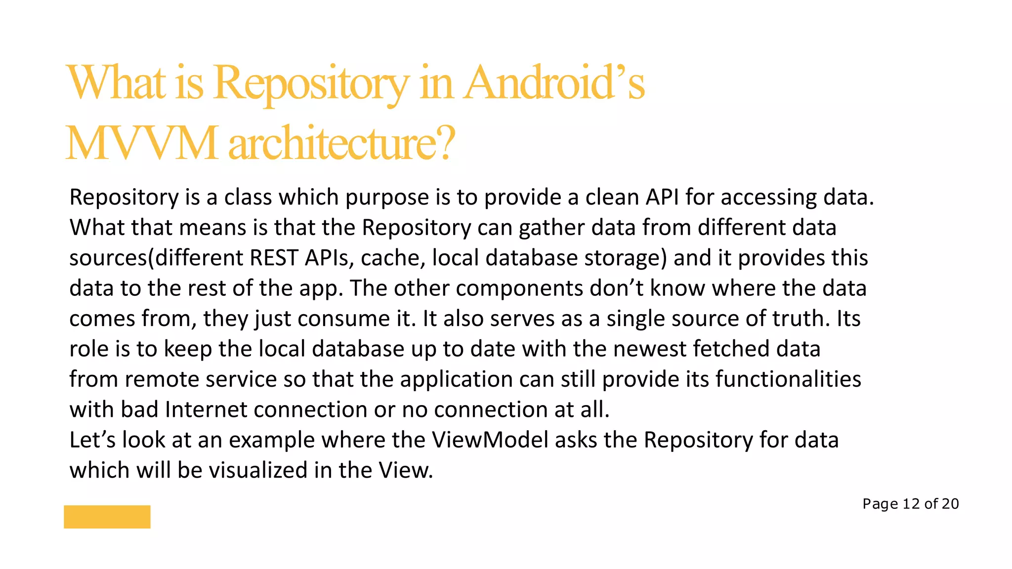 Page 12 of 20
WhatisRepositoryinAndroid’s
MVVMarchitecture?
Repository is a class which purpose is to provide a clean API for accessing data.
What that means is that the Repository can gather data from different data
sources(different REST APIs, cache, local database storage) and it provides this
data to the rest of the app. The other components don’t know where the data
comes from, they just consume it. It also serves as a single source of truth. Its
role is to keep the local database up to date with the newest fetched data
from remote service so that the application can still provide its functionalities
with bad Internet connection or no connection at all.
Let’s look at an example where the ViewModel asks the Repository for data
which will be visualized in the View.
 