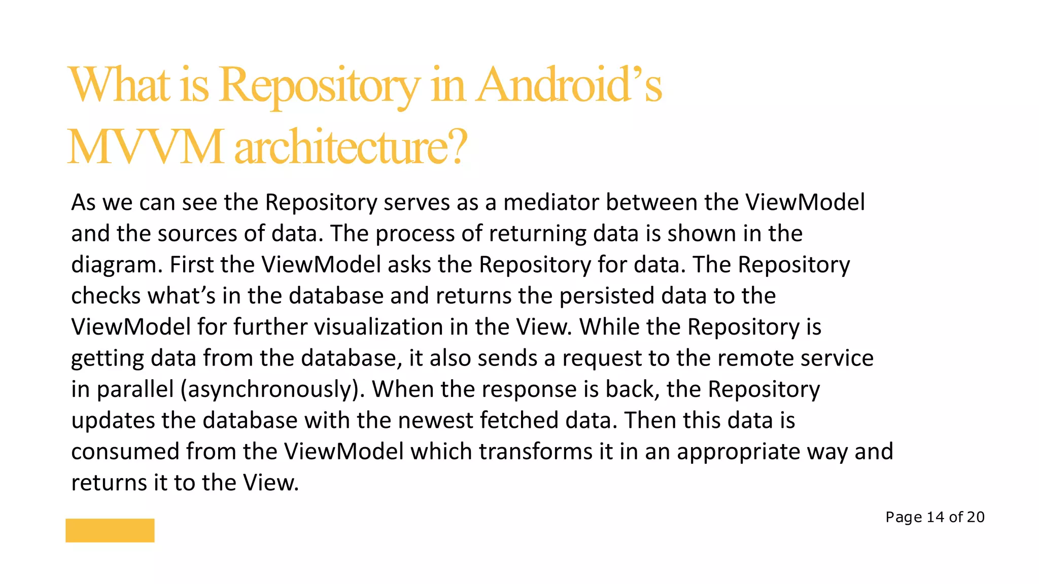 Page 14 of 20
WhatisRepositoryinAndroid’s
MVVMarchitecture?
As we can see the Repository serves as a mediator between the ViewModel
and the sources of data. The process of returning data is shown in the
diagram. First the ViewModel asks the Repository for data. The Repository
checks what’s in the database and returns the persisted data to the
ViewModel for further visualization in the View. While the Repository is
getting data from the database, it also sends a request to the remote service
in parallel (asynchronously). When the response is back, the Repository
updates the database with the newest fetched data. Then this data is
consumed from the ViewModel which transforms it in an appropriate way and
returns it to the View.
 