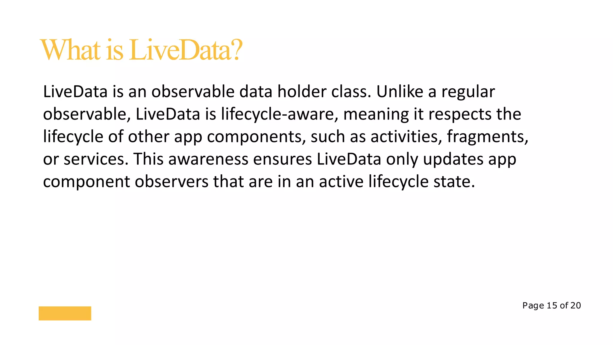 Page 15 of 20
WhatisLiveData?
LiveData is an observable data holder class. Unlike a regular
observable, LiveData is lifecycle-aware, meaning it respects the
lifecycle of other app components, such as activities, fragments,
or services. This awareness ensures LiveData only updates app
component observers that are in an active lifecycle state.
 