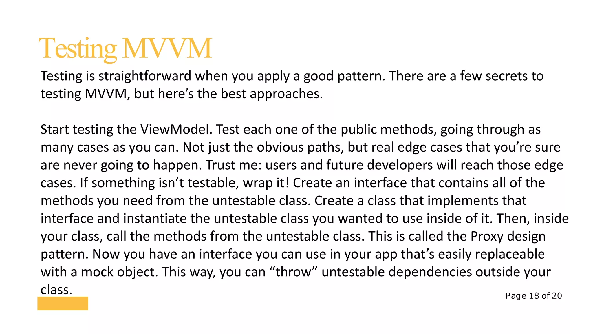 Page 18 of 20
TestingMVVM
Testing is straightforward when you apply a good pattern. There are a few secrets to
testing MVVM, but here’s the best approaches.
Start testing the ViewModel. Test each one of the public methods, going through as
many cases as you can. Not just the obvious paths, but real edge cases that you’re sure
are never going to happen. Trust me: users and future developers will reach those edge
cases. If something isn’t testable, wrap it! Create an interface that contains all of the
methods you need from the untestable class. Create a class that implements that
interface and instantiate the untestable class you wanted to use inside of it. Then, inside
your class, call the methods from the untestable class. This is called the Proxy design
pattern. Now you have an interface you can use in your app that’s easily replaceable
with a mock object. This way, you can “throw” untestable dependencies outside your
class.
 