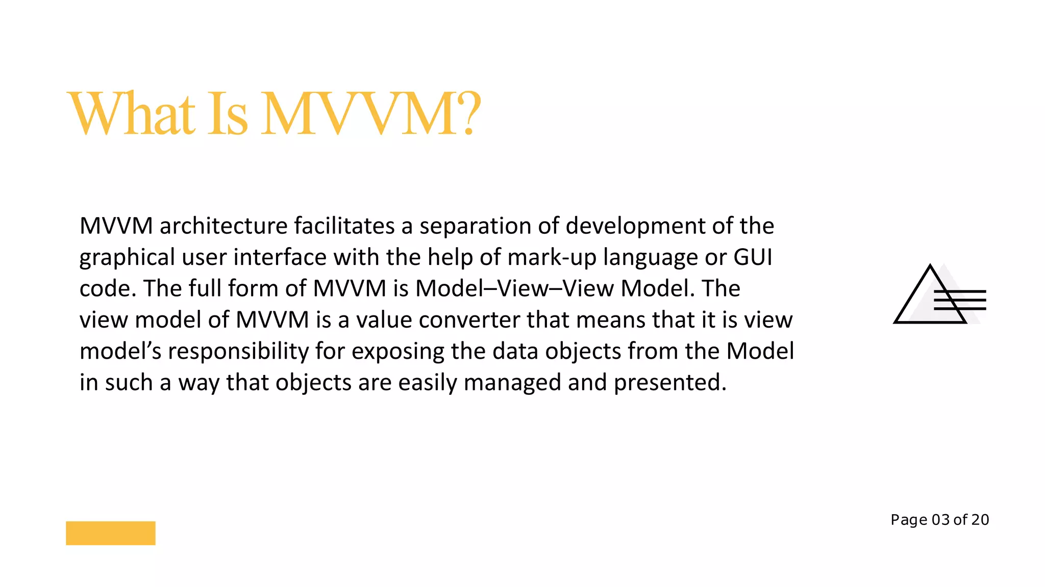 Page 03 of 20
What Is MVVM?
MVVM architecture facilitates a separation of development of the
graphical user interface with the help of mark-up language or GUI
code. The full form of MVVM is Model–View–View Model. The
view model of MVVM is a value converter that means that it is view
model’s responsibility for exposing the data objects from the Model
in such a way that objects are easily managed and presented.
 