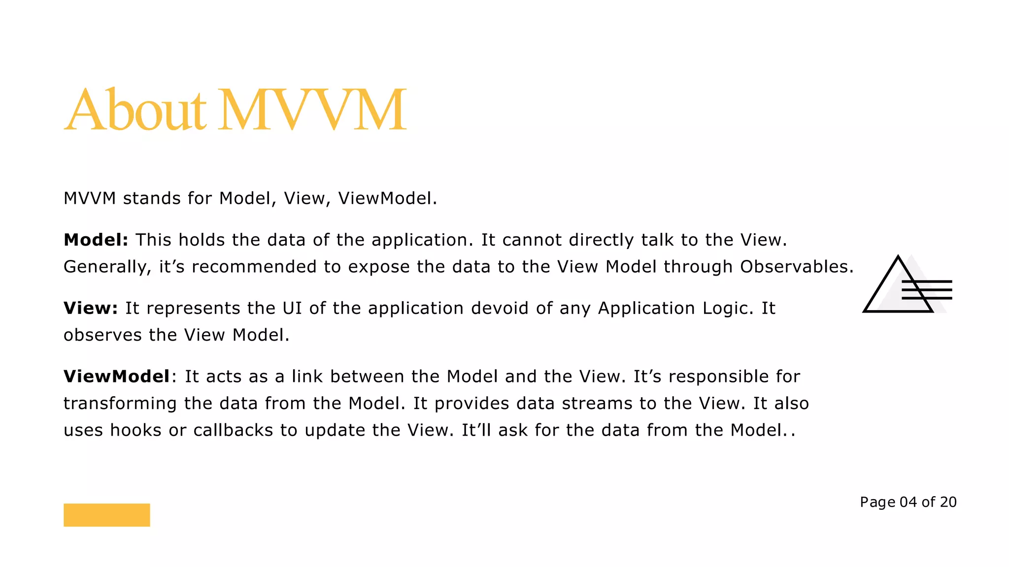 MVVM stands for Model, View, ViewModel.
Model: This holds the data of the application. It cannot directly talk to the View.
Generally, it’s recommended to expose the data to the View Model through Observables.
View: It represents the UI of the application devoid of any Application Logic. It
observes the View Model.
ViewModel: It acts as a link between the Model and the View. It’s responsible for
transforming the data from the Model. It provides data streams to the View. It also
uses hooks or callbacks to update the View. It’ll ask for the data from the Model..
Page 04 of 20
About MVVM
 