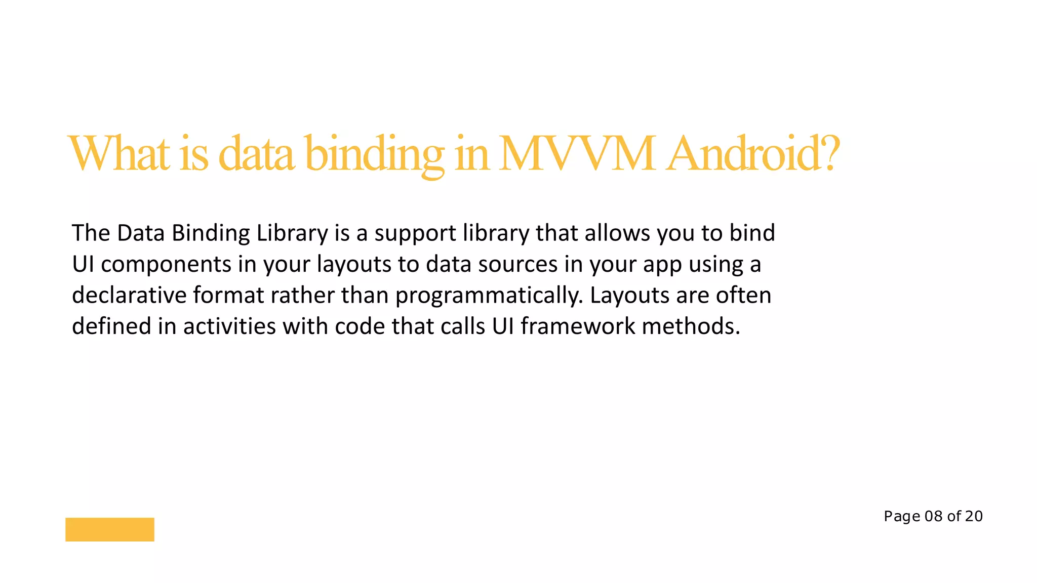 Page 08 of 20
WhatisdatabindinginMVVMAndroid?
The Data Binding Library is a support library that allows you to bind
UI components in your layouts to data sources in your app using a
declarative format rather than programmatically. Layouts are often
defined in activities with code that calls UI framework methods.
 