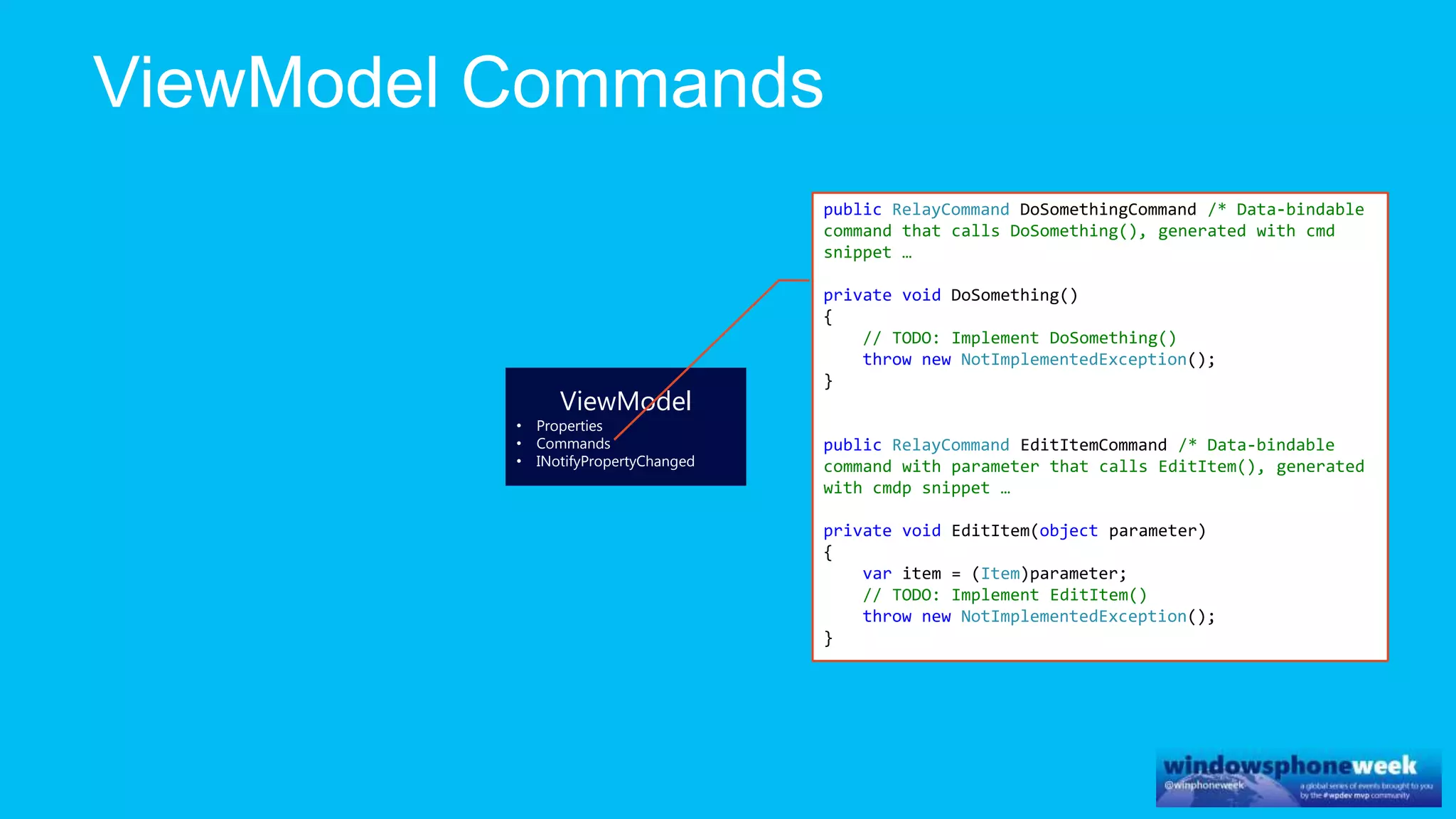 ViewModel
• Properties
• Commands
• INotifyPropertyChanged
public RelayCommand DoSomethingCommand /* Data-bindable
command that calls DoSomething(), generated with cmd
snippet …
private void DoSomething()
{
// TODO: Implement DoSomething()
throw new NotImplementedException();
}
public RelayCommand EditItemCommand /* Data-bindable
command with parameter that calls EditItem(), generated
with cmdp snippet …
private void EditItem(object parameter)
{
var item = (Item)parameter;
// TODO: Implement EditItem()
throw new NotImplementedException();
}
 