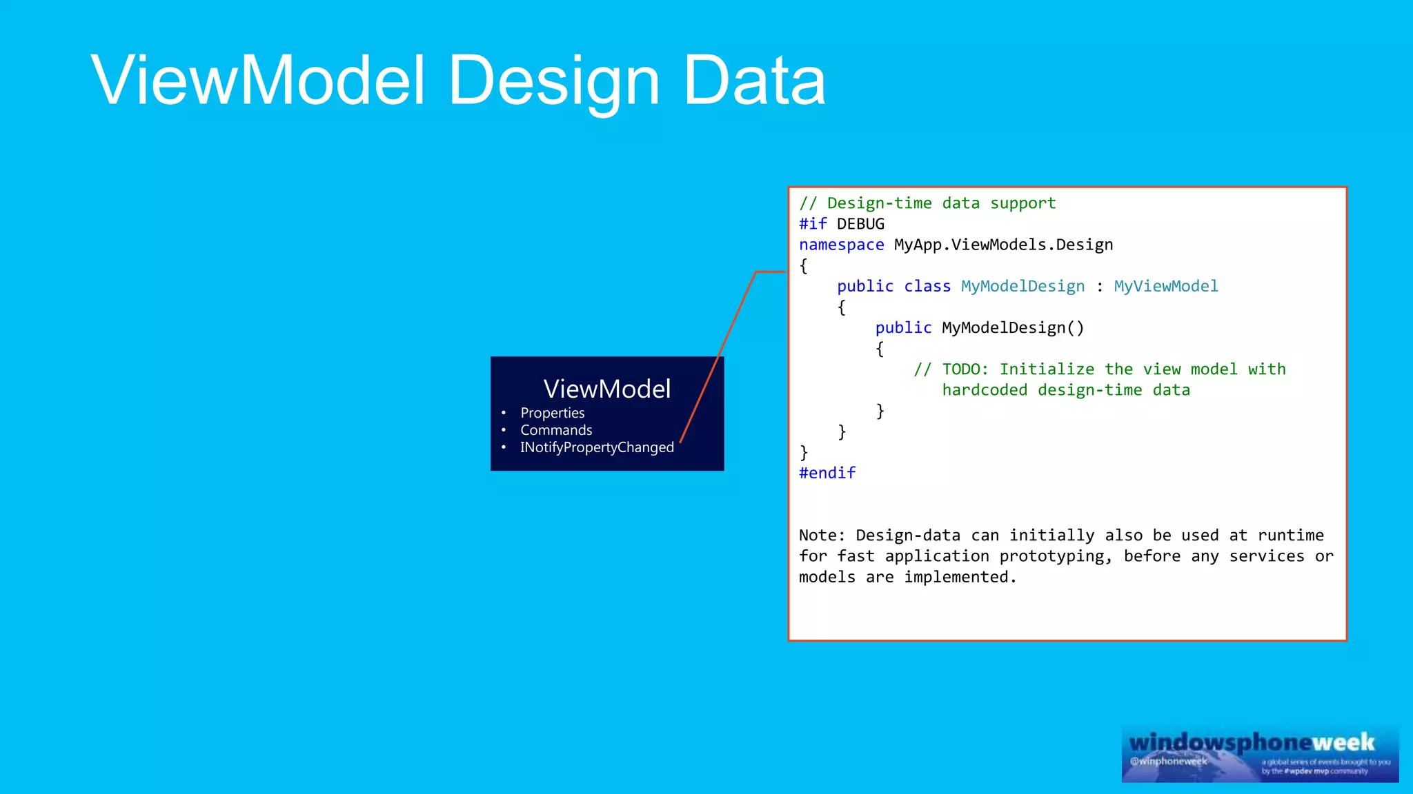 ViewModel
• Properties
• Commands
• INotifyPropertyChanged
// Design-time data support
#if DEBUG
namespace MyApp.ViewModels.Design
{
public class MyModelDesign : MyViewModel
{
public MyModelDesign()
{
// TODO: Initialize the view model with
hardcoded design-time data
}
}
}
#endif
Note: Design-data can initially also be used at runtime
for fast application prototyping, before any services or
models are implemented.
 