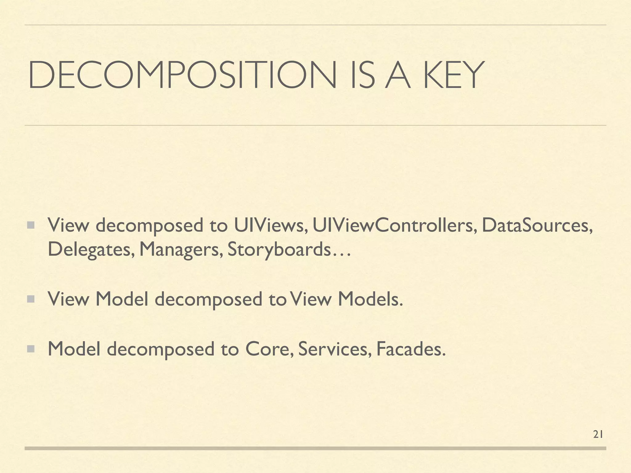 DECOMPOSITION IS A KEY
View decomposed to UIViews, UIViewControllers, DataSources,
Delegates, Managers, Storyboards…
View Model decomposed toView Models.
Model decomposed to Core, Services, Facades.
21
 