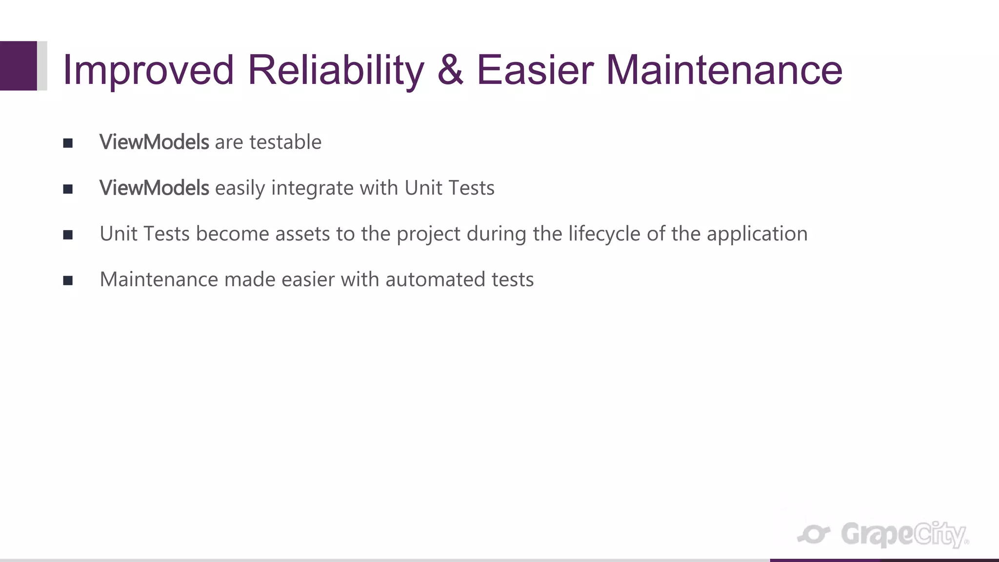 Improved Reliability & Easier Maintenance  ViewModels are testable  ViewModels easily integrate with Unit Tests  Unit Tests become assets to the project during the lifecycle of the application  Maintenance made easier with automated tests 
