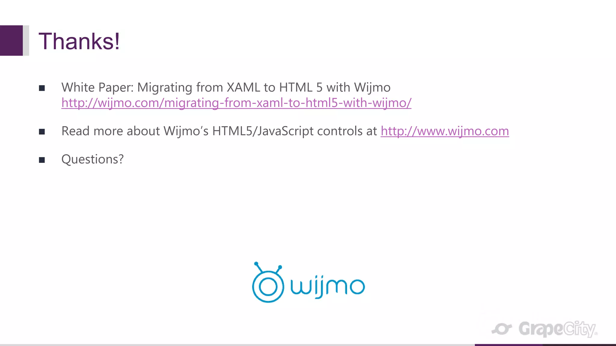 Thanks!  White Paper: Migrating from XAML to HTML 5 with Wijmo http://wijmo.com/migrating-from-xaml-to-html5-with-wijmo/  Read more about Wijmo’s HTML5/JavaScript controls at http://www.wijmo.com  Questions? 