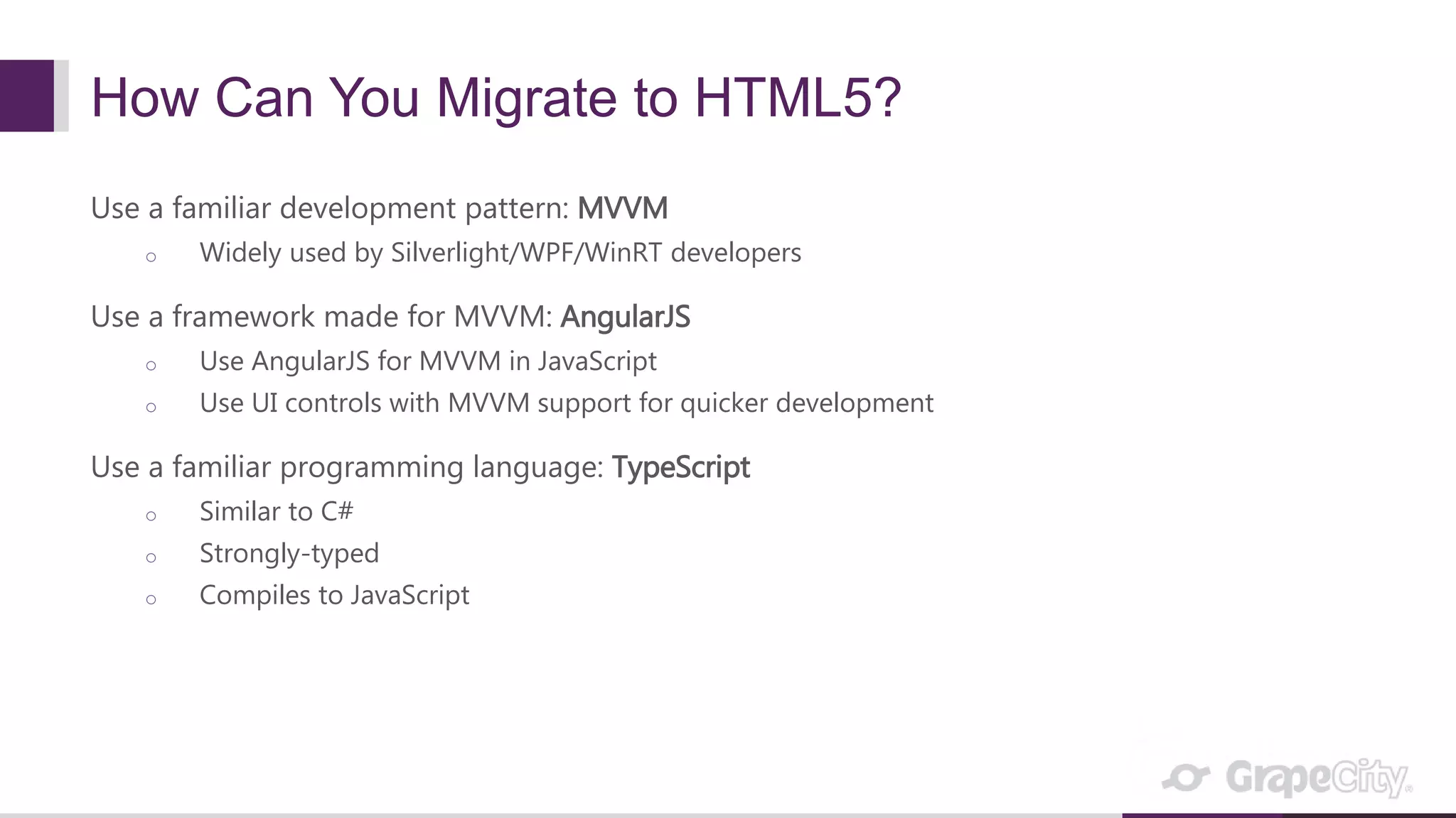 How Can You Migrate to HTML5? Use a familiar development pattern: MVVM o Widely used by Silverlight/WPF/WinRT developers Use a framework made for MVVM: AngularJS o Use AngularJS for MVVM in JavaScript o Use UI controls with MVVM support for quicker development Use a familiar programming language: TypeScript o Similar to C# o Strongly-typed o Compiles to JavaScript 