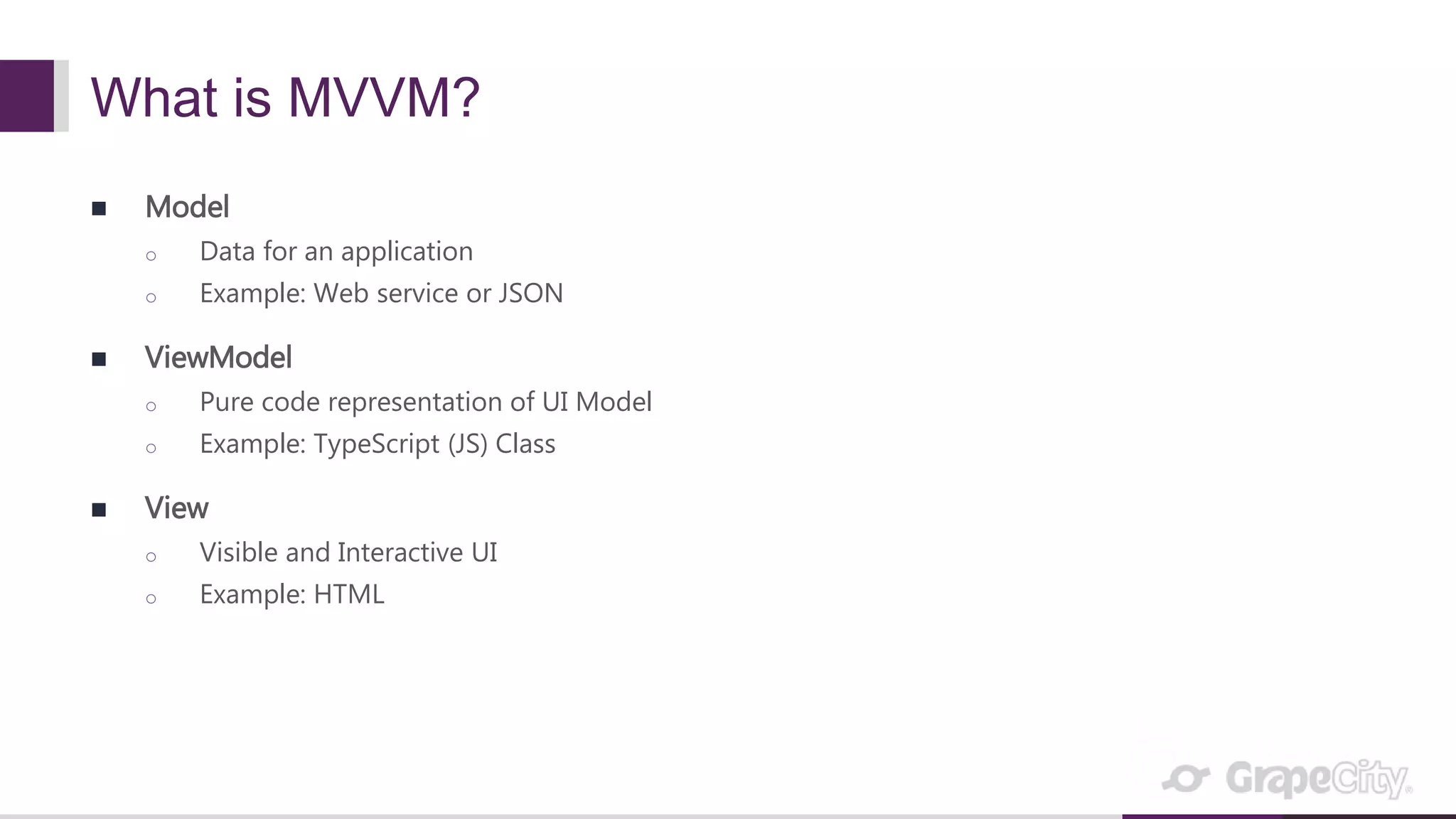 What is MVVM?  Model o Data for an application o Example: Web service or JSON  ViewModel o Pure code representation of UI Model o Example: TypeScript (JS) Class  View o Visible and Interactive UI o Example: HTML 