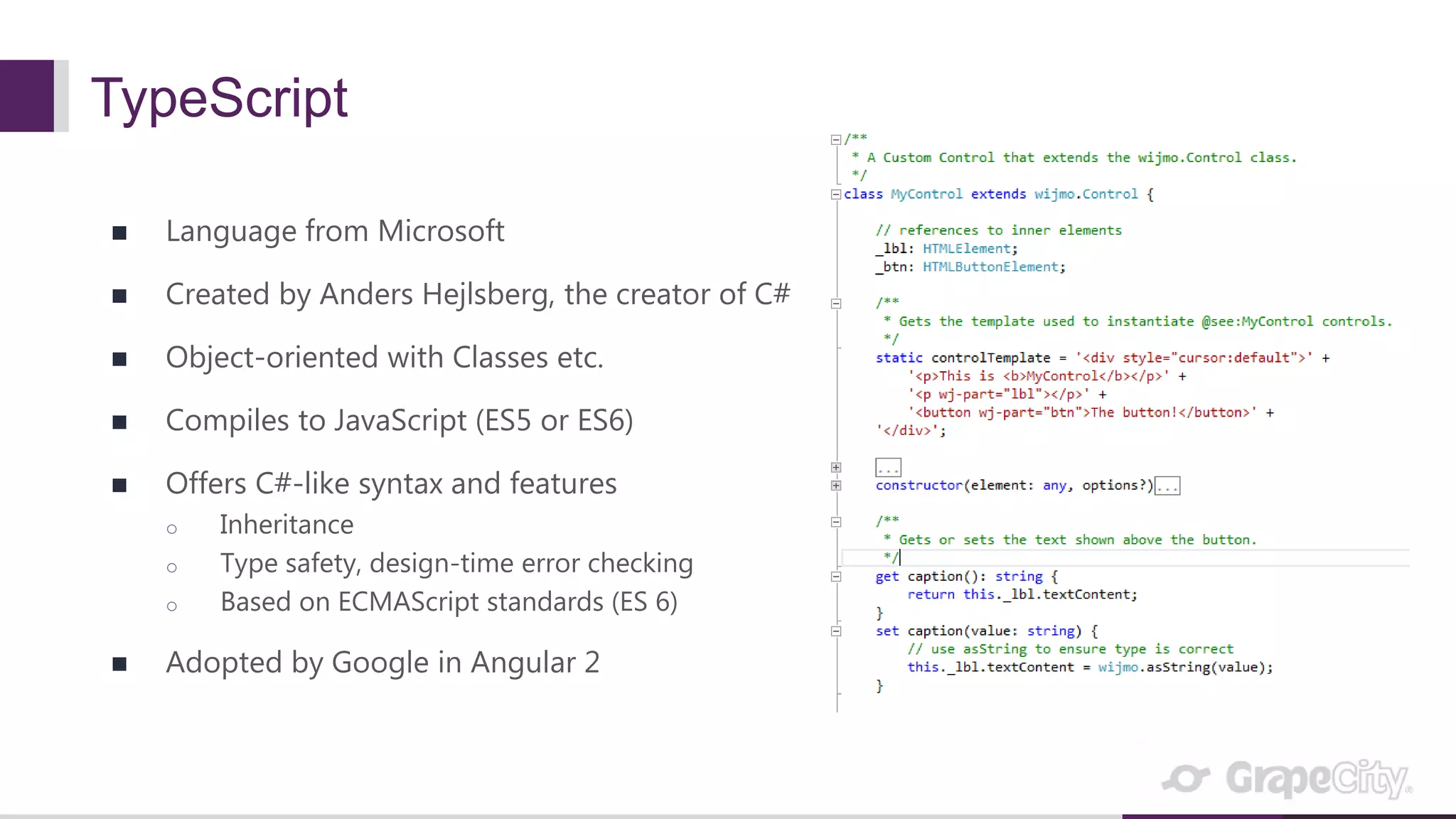 TypeScript  Language from Microsoft  Created by Anders Hejlsberg, the creator of C#  Object-oriented with Classes etc.  Compiles to JavaScript (ES5 or ES6)  Offers C#-like syntax and features o Inheritance o Type safety, design-time error checking o Based on ECMAScript standards (ES 6)  Adopted by Google in Angular 2 