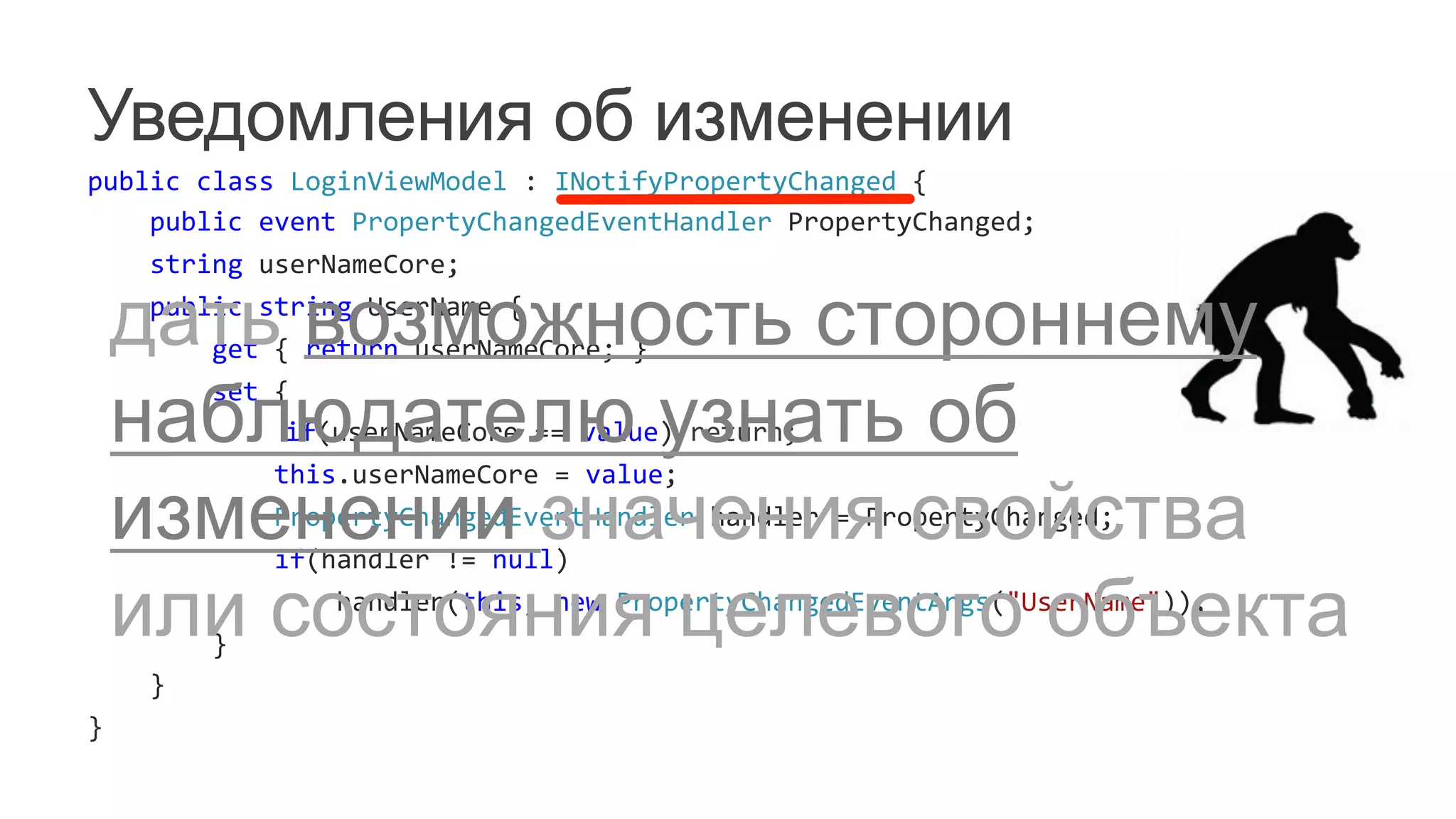 Уведомления об изменении
public	
  class	
  LoginViewModel	
  :	
  INotifyPropertyChanged	
  {	
  
	
  	
  	
  	
  public	
  event	
  PropertyChangedEventHandler	
  PropertyChanged;	
  
	
  	
  	
  	
  string	
  userNameCore;	
  
	
  	
  	
  	
  public	
  string	
  UserName	
  {	
  
	
  	
  	
  	
  	
  	
  	
  	
  get	
  {	
  return	
  userNameCore;	
  }	
  
	
  	
  	
  	
  	
  	
  	
  	
  set	
  {	
  
	
   	
  	
  	
  	
  	
  	
  	
  	
  	
  	
  	
  	
  if(userNameCore	
  ==	
  value)	
  return;	
  
	
  	
  	
  	
  	
  	
  	
  	
  	
  	
  	
  	
  this.userNameCore	
  =	
  value;	
  
	
  	
  	
  	
  	
  	
  	
  	
  	
  	
  	
  	
  PropertyChangedEventHandler	
  handler	
  =	
  PropertyChanged;	
  
	
  	
  	
  	
  	
  	
  	
  	
  	
  	
  	
  	
  if(handler	
  !=	
  null)	
  
	
  	
  	
  	
  	
  	
  	
  	
  	
  	
  	
  	
  	
  	
  	
  	
  handler(this,	
  new	
  PropertyChangedEventArgs("UserName"));	
  	
  	
  	
  	
  	
  	
  	
  	
  	
  	
  	
  	
  
	
  	
  	
  	
  	
  	
  	
  	
  }	
  
	
  	
  	
  	
  }	
  
}	
  
дать возможность стороннему
наблюдателю узнать об
изменении значения свойства
или состояния целевого объекта
 