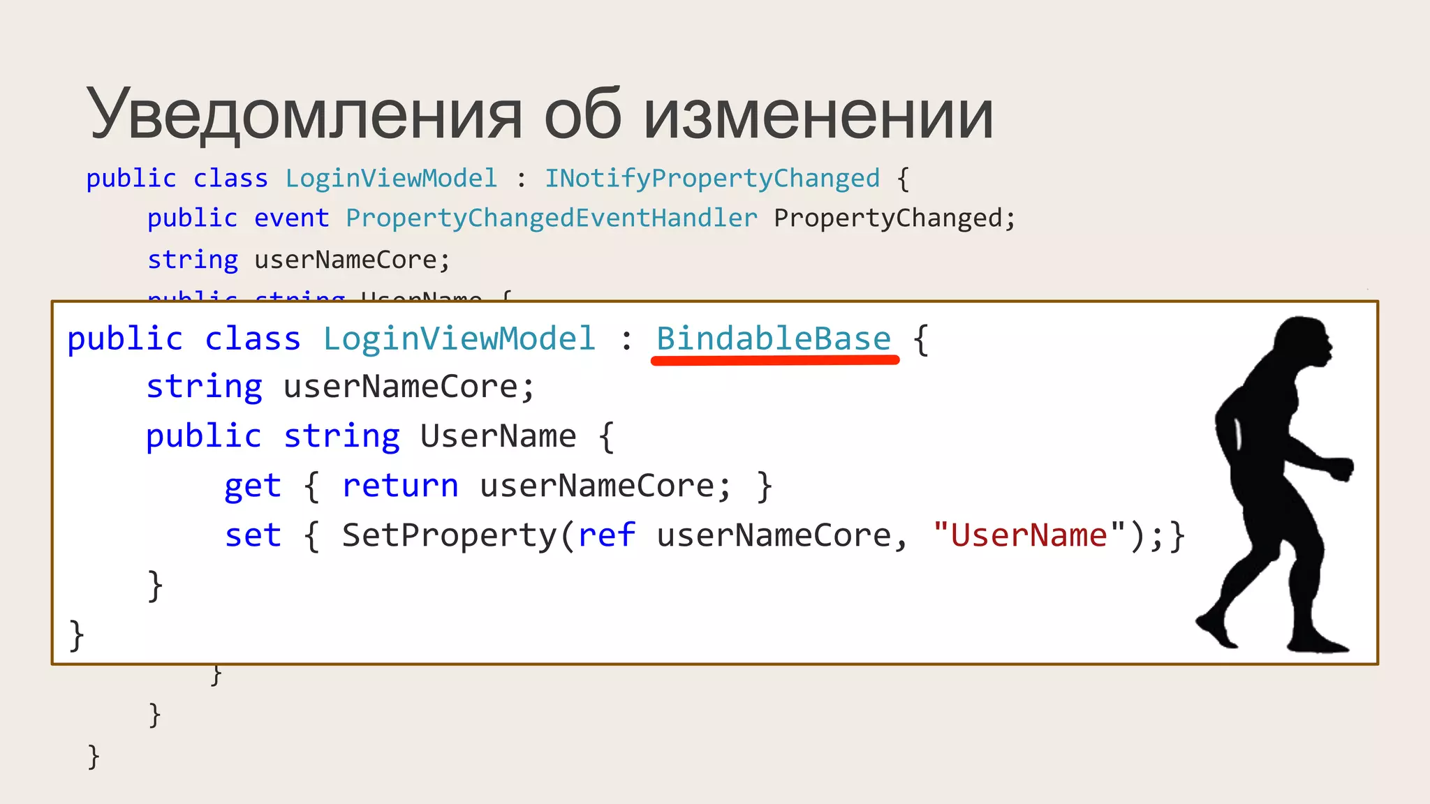 Уведомления об изменении
public	
  class	
  LoginViewModel	
  :	
  INotifyPropertyChanged	
  {	
  
	
  	
  	
  	
  public	
  event	
  PropertyChangedEventHandler	
  PropertyChanged;	
  
	
  	
  	
  	
  string	
  userNameCore;	
  
	
  	
  	
  	
  public	
  string	
  UserName	
  {	
  
	
  	
  	
  	
  	
  	
  	
  	
  get	
  {	
  return	
  userNameCore;	
  }	
  
	
  	
  	
  	
  	
  	
  	
  	
  set	
  {	
  
	
  	
  	
  	
  	
  	
  	
  	
  	
  	
  	
  	
  if(value	
  !=	
  userNameCore)	
  {	
  
	
  	
  	
  	
  	
  	
  	
  	
  	
  	
  	
  	
  	
  	
  	
  	
  this.userNameCore	
  =	
  value;	
  
	
  	
  	
  	
  	
  	
  	
  	
  	
  	
  	
  	
  	
  	
  	
  	
  PropertyChangedEventHandler	
  handler	
  =	
  PropertyChanged;	
  
	
  	
  	
  	
  	
  	
  	
  	
  	
  	
  	
  	
  	
  	
  	
  	
  if(handler	
  !=	
  null)	
  
	
  	
  	
  	
  	
  	
  	
  	
  	
  	
  	
  	
  	
  	
  	
  	
  	
  	
  	
  	
  handler(this,	
  new	
  PropertyChangedEventArgs("UserName"));	
  
	
  	
  	
  	
  	
  	
  	
  	
  	
  	
  	
  	
  }	
  
	
  	
  	
  	
  	
  	
  	
  	
  }	
  
	
  	
  	
  	
  }	
  
}	
  
public	
  class	
  LoginViewModel	
  :	
  BindableBase	
  {	
  
	
  	
  	
  	
  string	
  userNameCore;	
  
	
  	
  	
  	
  public	
  string	
  UserName	
  {	
  
	
  	
  	
  	
  	
  	
  	
  	
  get	
  {	
  return	
  userNameCore;	
  }	
  
	
  	
  	
  	
  	
  	
  	
  	
  set	
  {	
  SetProperty(ref	
  userNameCore,	
  "UserName");}	
  
	
  	
  	
  	
  }	
  
}	
  
 
