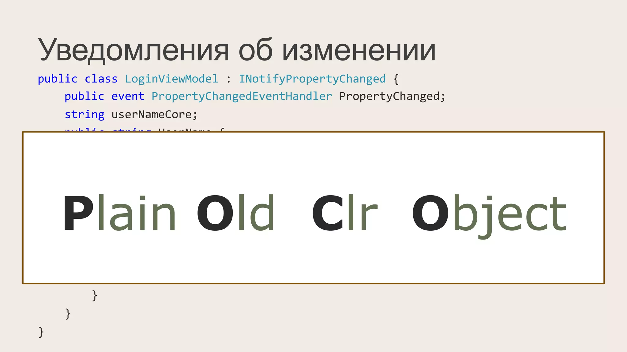 Уведомления об изменении
public	
  class	
  LoginViewModel	
  :	
  INotifyPropertyChanged	
  {	
  
	
  	
  	
  	
  public	
  event	
  PropertyChangedEventHandler	
  PropertyChanged;	
  
	
  	
  	
  	
  string	
  userNameCore;	
  
	
  	
  	
  	
  public	
  string	
  UserName	
  {	
  
	
  	
  	
  	
  	
  	
  	
  	
  get	
  {	
  return	
  userNameCore;	
  }	
  
	
  	
  	
  	
  	
  	
  	
  	
  set	
  {	
  
	
  	
  	
  	
  	
  	
  	
  	
  	
  	
  	
  	
  if(value	
  !=	
  userNameCore)	
  {	
  
	
  	
  	
  	
  	
  	
  	
  	
  	
  	
  	
  	
  	
  	
  	
  	
  this.userNameCore	
  =	
  value;	
  
	
  	
  	
  	
  	
  	
  	
  	
  	
  	
  	
  	
  	
  	
  	
  	
  PropertyChangedEventHandler	
  handler	
  =	
  PropertyChanged;	
  
	
  	
  	
  	
  	
  	
  	
  	
  	
  	
  	
  	
  	
  	
  	
  	
  if(handler	
  !=	
  null)	
  
	
  	
  	
  	
  	
  	
  	
  	
  	
  	
  	
  	
  	
  	
  	
  	
  	
  	
  	
  	
  handler(this,	
  new	
  PropertyChangedEventArgs("UserName"));	
  
	
  	
  	
  	
  	
  	
  	
  	
  	
  	
  	
  	
  }	
  
	
  	
  	
  	
  	
  	
  	
  	
  }	
  
	
  	
  	
  	
  }	
  
}	
  
POCO-ViewModel:
public	
  class	
  LoginViewModel	
  {	
  
	
  	
  	
  	
  public	
  virtual	
  string	
  UserName	
  {	
  get;	
  set;	
  }	
  
}
Plain Old Clr Object
 