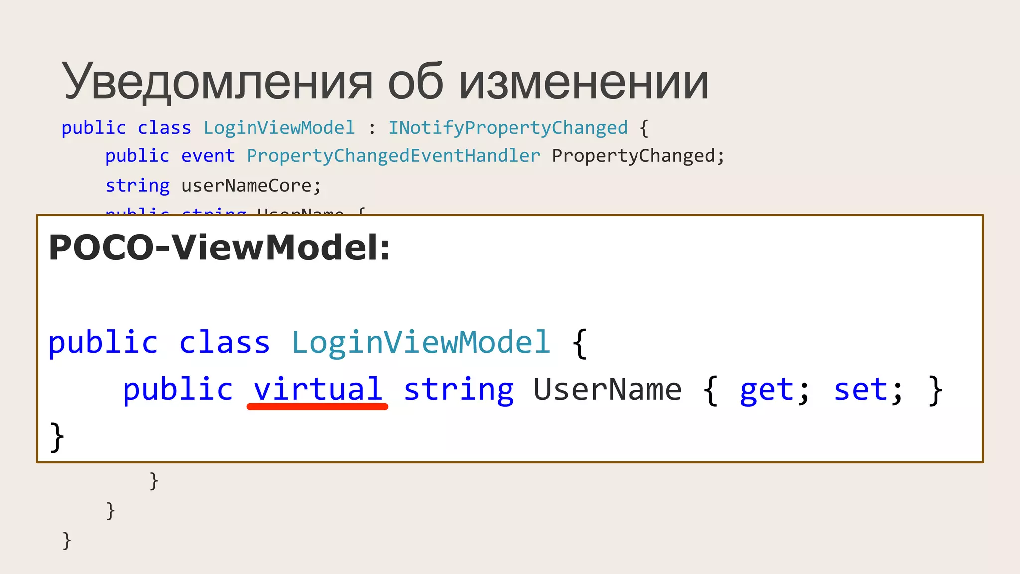 Уведомления об изменении
public	
  class	
  LoginViewModel	
  :	
  INotifyPropertyChanged	
  {	
  
	
  	
  	
  	
  public	
  event	
  PropertyChangedEventHandler	
  PropertyChanged;	
  
	
  	
  	
  	
  string	
  userNameCore;	
  
	
  	
  	
  	
  public	
  string	
  UserName	
  {	
  
	
  	
  	
  	
  	
  	
  	
  	
  get	
  {	
  return	
  userNameCore;	
  }	
  
	
  	
  	
  	
  	
  	
  	
  	
  set	
  {	
  
	
  	
  	
  	
  	
  	
  	
  	
  	
  	
  	
  	
  if(value	
  !=	
  userNameCore)	
  {	
  
	
  	
  	
  	
  	
  	
  	
  	
  	
  	
  	
  	
  	
  	
  	
  	
  this.userNameCore	
  =	
  value;	
  
	
  	
  	
  	
  	
  	
  	
  	
  	
  	
  	
  	
  	
  	
  	
  	
  PropertyChangedEventHandler	
  handler	
  =	
  PropertyChanged;	
  
	
  	
  	
  	
  	
  	
  	
  	
  	
  	
  	
  	
  	
  	
  	
  	
  if(handler	
  !=	
  null)	
  
	
  	
  	
  	
  	
  	
  	
  	
  	
  	
  	
  	
  	
  	
  	
  	
  	
  	
  	
  	
  handler(this,	
  new	
  PropertyChangedEventArgs("UserName"));	
  
	
  	
  	
  	
  	
  	
  	
  	
  	
  	
  	
  	
  }	
  
	
  	
  	
  	
  	
  	
  	
  	
  }	
  
	
  	
  	
  	
  }	
  
}	
  
POCO-ViewModel:
public	
  class	
  LoginViewModel	
  {	
  
	
  	
  	
  	
  public	
  virtual	
  string	
  UserName	
  {	
  get;	
  set;	
  }	
  
}
 