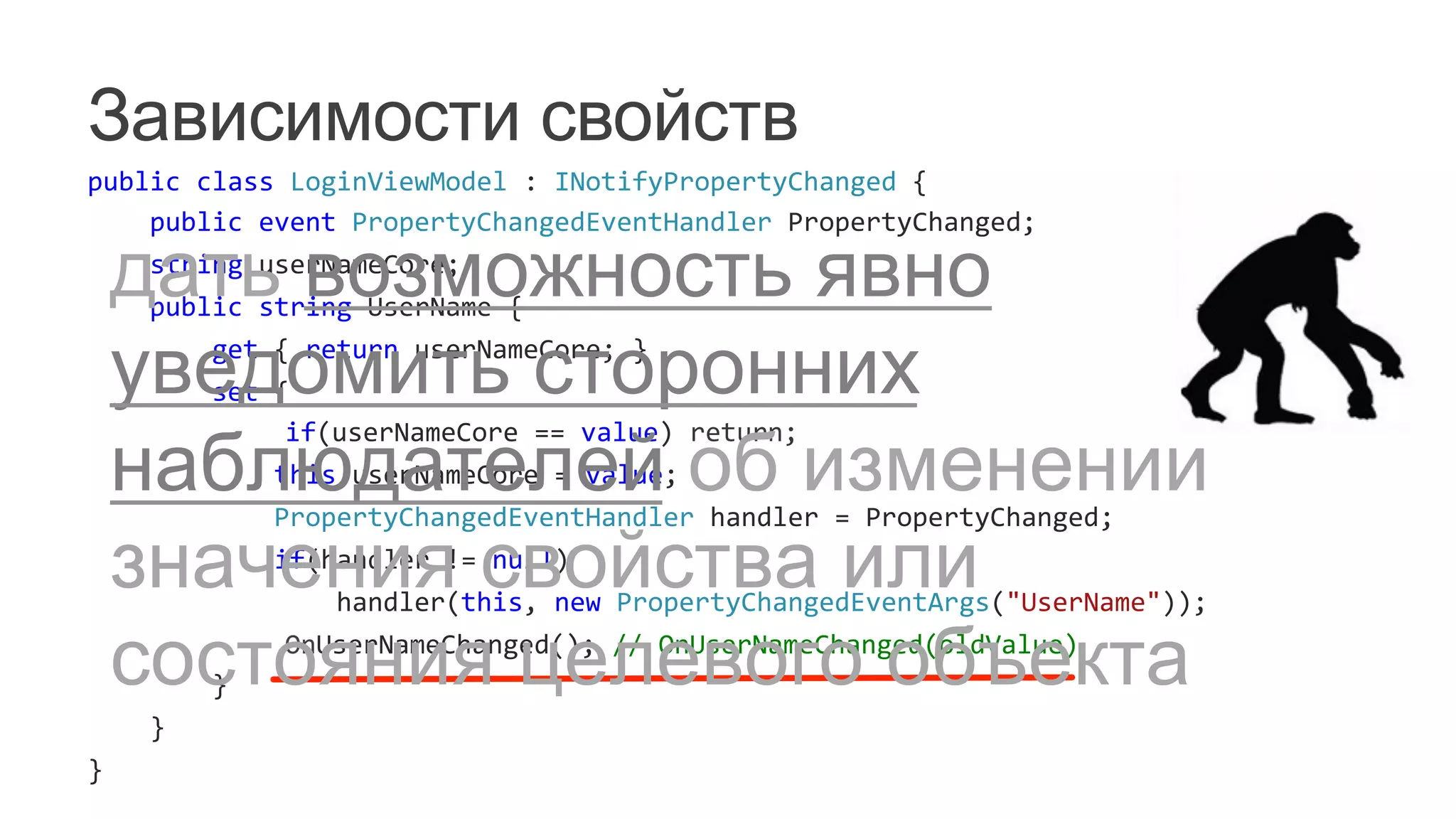 Зависимости свойств
public	
  class	
  LoginViewModel	
  :	
  INotifyPropertyChanged	
  {	
  
	
  	
  	
  	
  public	
  event	
  PropertyChangedEventHandler	
  PropertyChanged;	
  
	
  	
  	
  	
  string	
  userNameCore;	
  
	
  	
  	
  	
  public	
  string	
  UserName	
  {	
  
	
  	
  	
  	
  	
  	
  	
  	
  get	
  {	
  return	
  userNameCore;	
  }	
  
	
  	
  	
  	
  	
  	
  	
  	
  set	
  {	
  
	
   	
  	
  	
  	
  	
  	
  	
  	
  	
  	
  	
  	
  if(userNameCore	
  ==	
  value)	
  return;	
  
	
  	
  	
  	
  	
  	
  	
  	
  	
  	
  	
  	
  this.userNameCore	
  =	
  value;	
  
	
  	
  	
  	
  	
  	
  	
  	
  	
  	
  	
  	
  PropertyChangedEventHandler	
  handler	
  =	
  PropertyChanged;	
  
	
  	
  	
  	
  	
  	
  	
  	
  	
  	
  	
  	
  if(handler	
  !=	
  null)	
  
	
  	
  	
  	
  	
  	
  	
  	
  	
  	
  	
  	
  	
  	
  	
  	
  handler(this,	
  new	
  PropertyChangedEventArgs("UserName"));	
  
	
   	
  	
  	
  	
  	
  	
  	
  	
  	
  	
  	
  	
  OnUserNameChanged();	
  //	
  OnUserNameChanged(oldValue)	
  
	
  	
  	
  	
  	
  	
  	
  	
  }	
  
	
  	
  	
  	
  }	
  
}	
  
дать возможность явно
уведомить сторонних
наблюдателей об изменении
значения свойства или
состояния целевого объекта
 
