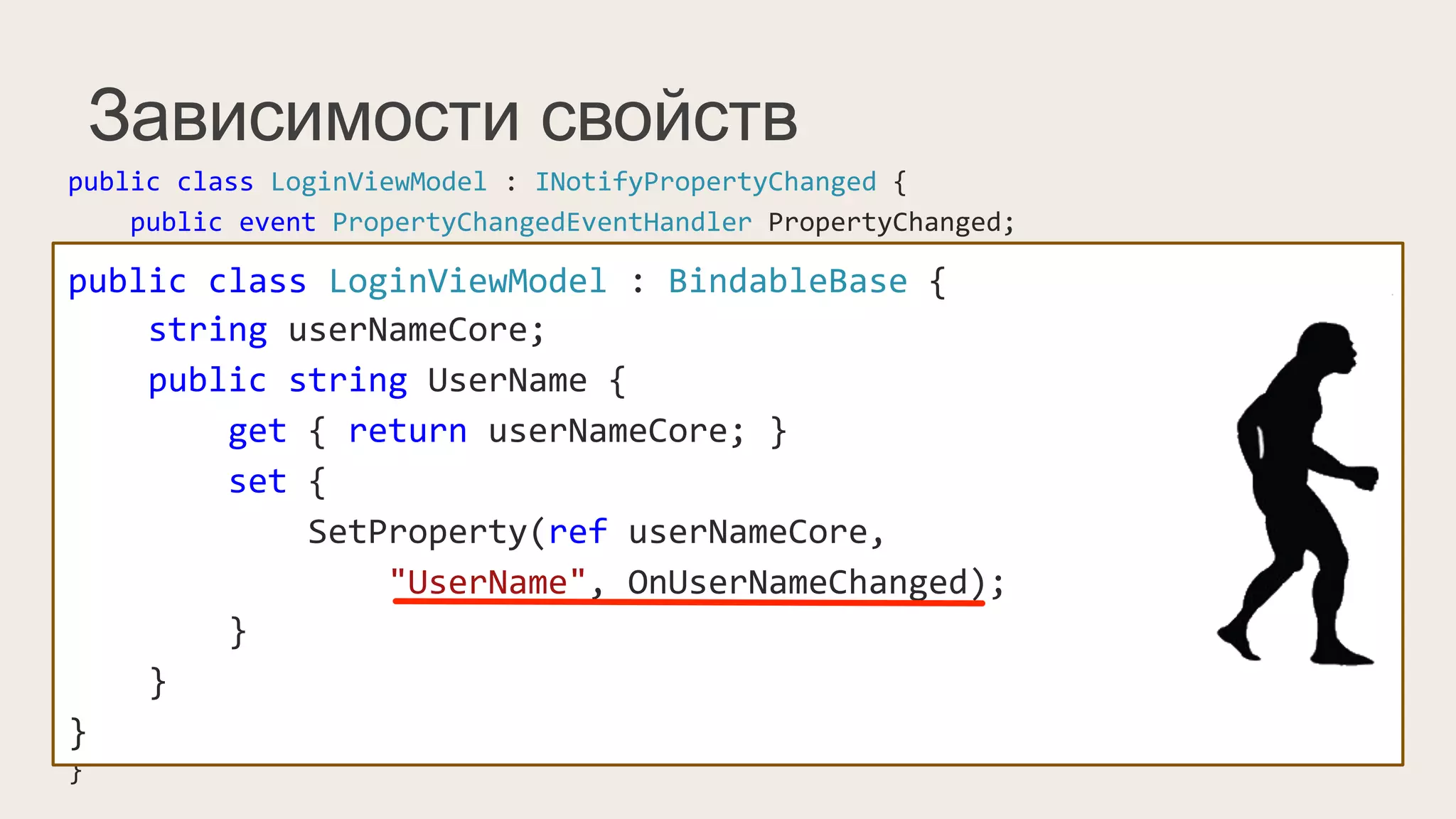 Зависимости свойств
public	
  class	
  LoginViewModel	
  :	
  INotifyPropertyChanged	
  {	
  
	
  	
  	
  	
  public	
  event	
  PropertyChangedEventHandler	
  PropertyChanged;	
  
	
  	
  	
  	
  string	
  userNameCore;	
  
	
  	
  	
  	
  public	
  string	
  UserName	
  {	
  
	
  	
  	
  	
  	
  	
  	
  	
  get	
  {	
  return	
  userNameCore;	
  }	
  
	
  	
  	
  	
  	
  	
  	
  	
  set	
  {	
  
	
  	
  	
  	
  	
  	
  	
  	
  	
  	
  	
  	
  if(value	
  !=	
  userNameCore)	
  {	
  
	
  	
  	
  	
  	
  	
  	
  	
  	
  	
  	
  	
  	
  	
  	
  	
  this.userNameCore	
  =	
  value;	
  
	
  	
  	
  	
  	
  	
  	
  	
  	
  	
  	
  	
  	
  	
  	
  	
  PropertyChangedEventHandler	
  handler	
  =	
  PropertyChanged;	
  
	
  	
  	
  	
  	
  	
  	
  	
  	
  	
  	
  	
  	
  	
  	
  	
  if(handler	
  !=	
  null)	
  
	
  	
  	
  	
  	
  	
  	
  	
  	
  	
  	
  	
  	
  	
  	
  	
  	
  	
  	
  	
  handler(this,	
  new	
  PropertyChangedEventArgs("UserName"));	
  
	
  	
  	
  	
  	
  	
  	
  	
  	
  	
  	
  	
  }	
  
	
  	
  	
  	
  	
  	
  	
  	
  }	
  
	
  	
  	
  	
  }	
  
}	
  
public	
  class	
  LoginViewModel	
  :	
  BindableBase	
  {	
  
	
  	
  	
  	
  string	
  userNameCore;	
  
	
  	
  	
  	
  public	
  string	
  UserName	
  {	
  
	
  	
  	
  	
  	
  	
  	
  	
  get	
  {	
  return	
  userNameCore;	
  }	
  
	
  	
  	
  	
  	
  	
  	
  	
  set	
  {	
  	
  
	
  	
  	
  	
  	
  	
  	
  	
  	
  	
  	
  	
  SetProperty(ref	
  userNameCore,	
  
	
  	
  	
  	
  	
  	
  	
  	
  	
  	
  	
  	
  	
  	
  	
  	
  "UserName",	
  OnUserNameChanged);	
  
	
  	
  	
  	
  	
  	
  	
  	
  }	
  
	
  	
  	
  	
  }	
  
}	
  
 