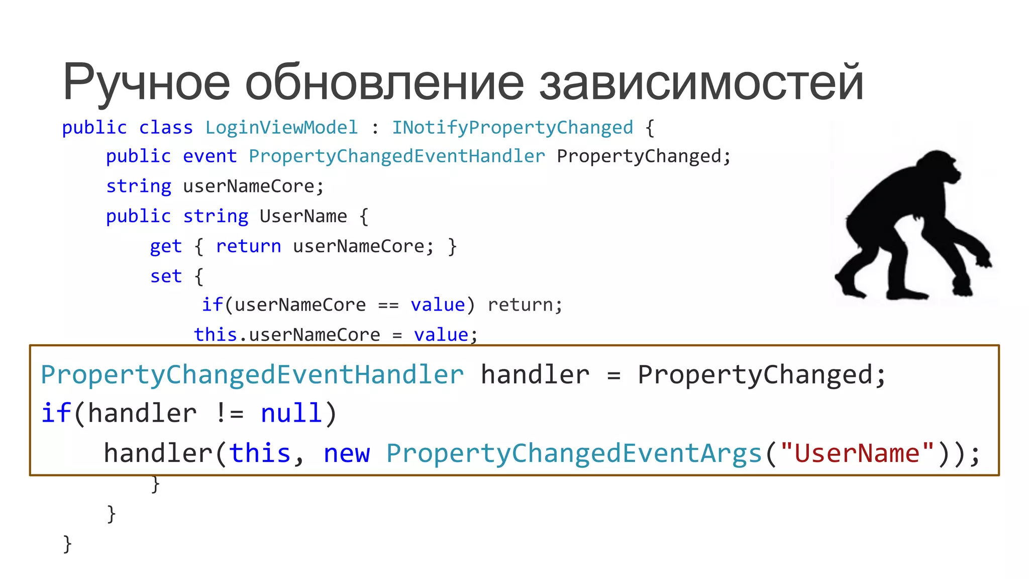 Ручное обновление зависимостей
public	
  class	
  LoginViewModel	
  :	
  INotifyPropertyChanged	
  {	
  
	
  	
  	
  	
  public	
  event	
  PropertyChangedEventHandler	
  PropertyChanged;	
  
	
  	
  	
  	
  string	
  userNameCore;	
  
	
  	
  	
  	
  public	
  string	
  UserName	
  {	
  
	
  	
  	
  	
  	
  	
  	
  	
  get	
  {	
  return	
  userNameCore;	
  }	
  
	
  	
  	
  	
  	
  	
  	
  	
  set	
  {	
  
	
   	
  	
  	
  	
  	
  	
  	
  	
  	
  	
  	
  	
  if(userNameCore	
  ==	
  value)	
  return;	
  
	
  	
  	
  	
  	
  	
  	
  	
  	
  	
  	
  	
  this.userNameCore	
  =	
  value;	
  
	
  	
  	
  	
  	
  	
  	
  	
  	
  	
  	
  	
  PropertyChangedEventHandler	
  handler	
  =	
  PropertyChanged;	
  
	
  	
  	
  	
  	
  	
  	
  	
  	
  	
  	
  	
  if(handler	
  !=	
  null)	
  
	
  	
  	
  	
  	
  	
  	
  	
  	
  	
  	
  	
  	
  	
  	
  	
  handler(this,	
  new	
  PropertyChangedEventArgs("UserName"));	
  
	
   	
  	
  	
  	
  	
  	
  	
  	
  	
  	
  	
  	
  OnUserNameChanged();	
  
	
  	
  	
  	
  	
  	
  	
  	
  }	
  
	
  	
  	
  	
  }	
  
}	
  
PropertyChangedEventHandler	
  handler	
  =	
  PropertyChanged;	
  
if(handler	
  !=	
  null)	
  
	
  	
  	
  	
  handler(this,	
  new	
  PropertyChangedEventArgs("UserName"));	
  
 