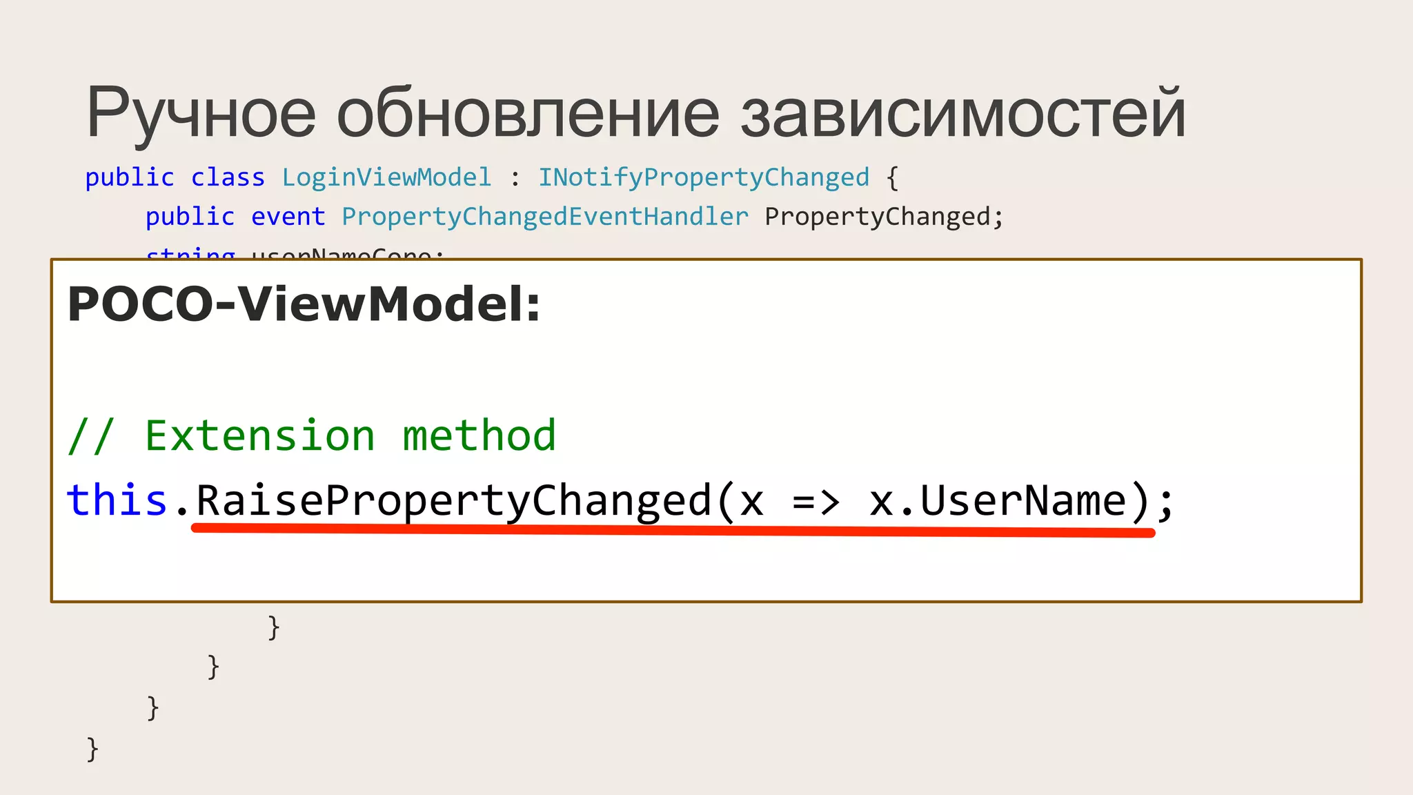 Ручное обновление зависимостей
public	
  class	
  LoginViewModel	
  :	
  INotifyPropertyChanged	
  {	
  
	
  	
  	
  	
  public	
  event	
  PropertyChangedEventHandler	
  PropertyChanged;	
  
	
  	
  	
  	
  string	
  userNameCore;	
  
	
  	
  	
  	
  public	
  string	
  UserName	
  {	
  
	
  	
  	
  	
  	
  	
  	
  	
  get	
  {	
  return	
  userNameCore;	
  }	
  
	
  	
  	
  	
  	
  	
  	
  	
  set	
  {	
  
	
  	
  	
  	
  	
  	
  	
  	
  	
  	
  	
  	
  if(value	
  !=	
  userNameCore)	
  {	
  
	
  	
  	
  	
  	
  	
  	
  	
  	
  	
  	
  	
  	
  	
  	
  	
  this.userNameCore	
  =	
  value;	
  
	
  	
  	
  	
  	
  	
  	
  	
  	
  	
  	
  	
  	
  	
  	
  	
  PropertyChangedEventHandler	
  handler	
  =	
  PropertyChanged;	
  
	
  	
  	
  	
  	
  	
  	
  	
  	
  	
  	
  	
  	
  	
  	
  	
  if(handler	
  !=	
  null)	
  
	
  	
  	
  	
  	
  	
  	
  	
  	
  	
  	
  	
  	
  	
  	
  	
  	
  	
  	
  	
  handler(this,	
  new	
  PropertyChangedEventArgs("UserName"));	
  
	
  	
  	
  	
  	
  	
  	
  	
  	
  	
  	
  	
  }	
  
	
  	
  	
  	
  	
  	
  	
  	
  }	
  
	
  	
  	
  	
  }	
  
}	
  
POCO-ViewModel:
//	
  Extension	
  method	
  
this.RaisePropertyChanged(x	
  =>	
  x.UserName);	
  
 